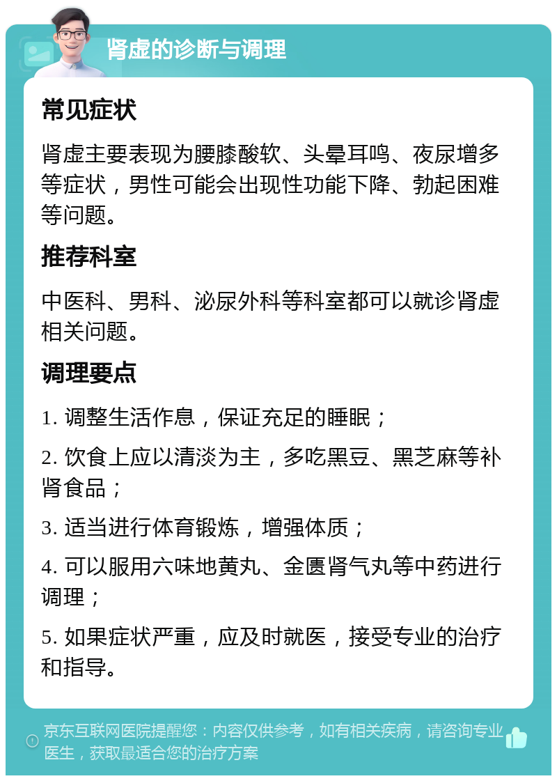 肾虚的诊断与调理 常见症状 肾虚主要表现为腰膝酸软、头晕耳鸣、夜尿增多等症状，男性可能会出现性功能下降、勃起困难等问题。 推荐科室 中医科、男科、泌尿外科等科室都可以就诊肾虚相关问题。 调理要点 1. 调整生活作息，保证充足的睡眠； 2. 饮食上应以清淡为主，多吃黑豆、黑芝麻等补肾食品； 3. 适当进行体育锻炼，增强体质； 4. 可以服用六味地黄丸、金匮肾气丸等中药进行调理； 5. 如果症状严重，应及时就医，接受专业的治疗和指导。