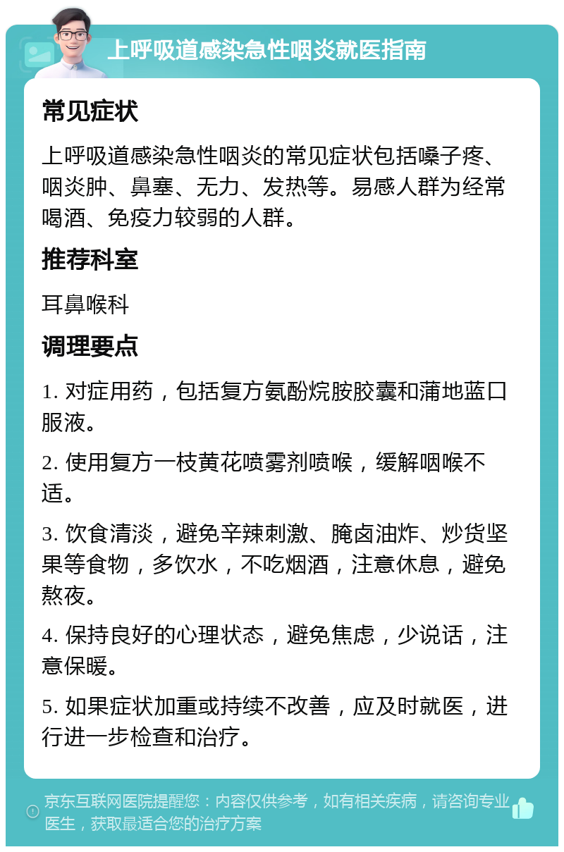 上呼吸道感染急性咽炎就医指南 常见症状 上呼吸道感染急性咽炎的常见症状包括嗓子疼、咽炎肿、鼻塞、无力、发热等。易感人群为经常喝酒、免疫力较弱的人群。 推荐科室 耳鼻喉科 调理要点 1. 对症用药，包括复方氨酚烷胺胶囊和蒲地蓝口服液。 2. 使用复方一枝黄花喷雾剂喷喉，缓解咽喉不适。 3. 饮食清淡，避免辛辣刺激、腌卤油炸、炒货坚果等食物，多饮水，不吃烟酒，注意休息，避免熬夜。 4. 保持良好的心理状态，避免焦虑，少说话，注意保暖。 5. 如果症状加重或持续不改善，应及时就医，进行进一步检查和治疗。