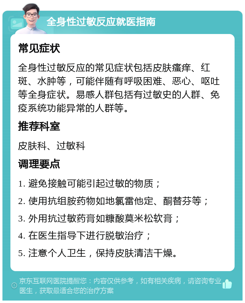 全身性过敏反应就医指南 常见症状 全身性过敏反应的常见症状包括皮肤瘙痒、红斑、水肿等，可能伴随有呼吸困难、恶心、呕吐等全身症状。易感人群包括有过敏史的人群、免疫系统功能异常的人群等。 推荐科室 皮肤科、过敏科 调理要点 1. 避免接触可能引起过敏的物质； 2. 使用抗组胺药物如地氯雷他定、酮替芬等； 3. 外用抗过敏药膏如糠酸莫米松软膏； 4. 在医生指导下进行脱敏治疗； 5. 注意个人卫生，保持皮肤清洁干燥。