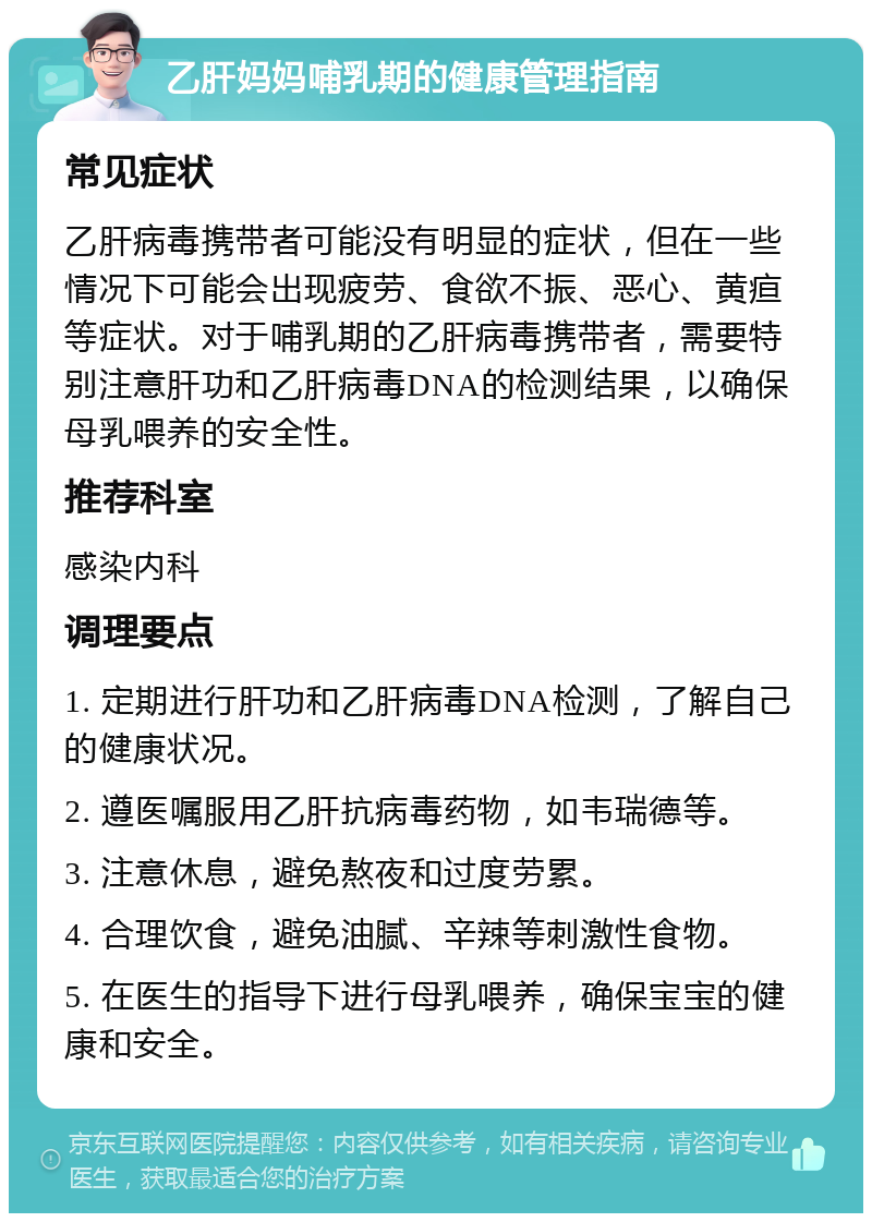 乙肝妈妈哺乳期的健康管理指南 常见症状 乙肝病毒携带者可能没有明显的症状，但在一些情况下可能会出现疲劳、食欲不振、恶心、黄疸等症状。对于哺乳期的乙肝病毒携带者，需要特别注意肝功和乙肝病毒DNA的检测结果，以确保母乳喂养的安全性。 推荐科室 感染内科 调理要点 1. 定期进行肝功和乙肝病毒DNA检测，了解自己的健康状况。 2. 遵医嘱服用乙肝抗病毒药物，如韦瑞德等。 3. 注意休息，避免熬夜和过度劳累。 4. 合理饮食，避免油腻、辛辣等刺激性食物。 5. 在医生的指导下进行母乳喂养，确保宝宝的健康和安全。