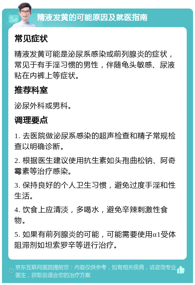 精液发黄的可能原因及就医指南 常见症状 精液发黄可能是泌尿系感染或前列腺炎的症状，常见于有手淫习惯的男性，伴随龟头敏感、尿液粘在内裤上等症状。 推荐科室 泌尿外科或男科。 调理要点 1. 去医院做泌尿系感染的超声检查和精子常规检查以明确诊断。 2. 根据医生建议使用抗生素如头孢曲松钠、阿奇霉素等治疗感染。 3. 保持良好的个人卫生习惯，避免过度手淫和性生活。 4. 饮食上应清淡，多喝水，避免辛辣刺激性食物。 5. 如果有前列腺炎的可能，可能需要使用α1受体阻滞剂如坦索罗辛等进行治疗。