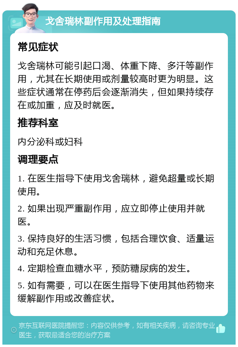 戈舍瑞林副作用及处理指南 常见症状 戈舍瑞林可能引起口渴、体重下降、多汗等副作用，尤其在长期使用或剂量较高时更为明显。这些症状通常在停药后会逐渐消失，但如果持续存在或加重，应及时就医。 推荐科室 内分泌科或妇科 调理要点 1. 在医生指导下使用戈舍瑞林，避免超量或长期使用。 2. 如果出现严重副作用，应立即停止使用并就医。 3. 保持良好的生活习惯，包括合理饮食、适量运动和充足休息。 4. 定期检查血糖水平，预防糖尿病的发生。 5. 如有需要，可以在医生指导下使用其他药物来缓解副作用或改善症状。