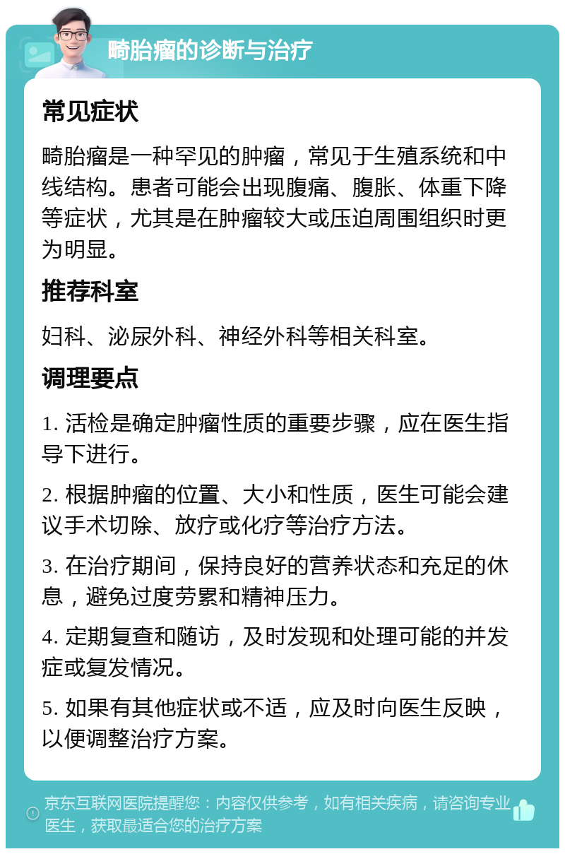 畸胎瘤的诊断与治疗 常见症状 畸胎瘤是一种罕见的肿瘤，常见于生殖系统和中线结构。患者可能会出现腹痛、腹胀、体重下降等症状，尤其是在肿瘤较大或压迫周围组织时更为明显。 推荐科室 妇科、泌尿外科、神经外科等相关科室。 调理要点 1. 活检是确定肿瘤性质的重要步骤，应在医生指导下进行。 2. 根据肿瘤的位置、大小和性质，医生可能会建议手术切除、放疗或化疗等治疗方法。 3. 在治疗期间，保持良好的营养状态和充足的休息，避免过度劳累和精神压力。 4. 定期复查和随访，及时发现和处理可能的并发症或复发情况。 5. 如果有其他症状或不适，应及时向医生反映，以便调整治疗方案。