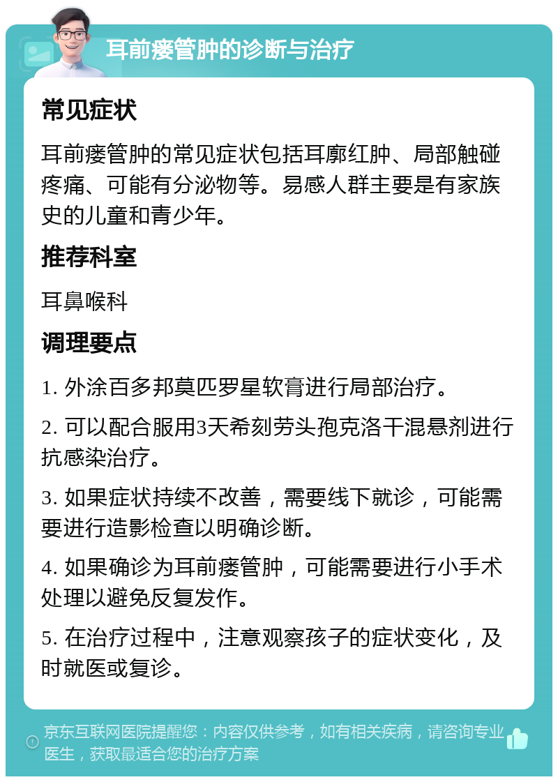 耳前瘘管肿的诊断与治疗 常见症状 耳前瘘管肿的常见症状包括耳廓红肿、局部触碰疼痛、可能有分泌物等。易感人群主要是有家族史的儿童和青少年。 推荐科室 耳鼻喉科 调理要点 1. 外涂百多邦莫匹罗星软膏进行局部治疗。 2. 可以配合服用3天希刻劳头孢克洛干混悬剂进行抗感染治疗。 3. 如果症状持续不改善，需要线下就诊，可能需要进行造影检查以明确诊断。 4. 如果确诊为耳前瘘管肿，可能需要进行小手术处理以避免反复发作。 5. 在治疗过程中，注意观察孩子的症状变化，及时就医或复诊。