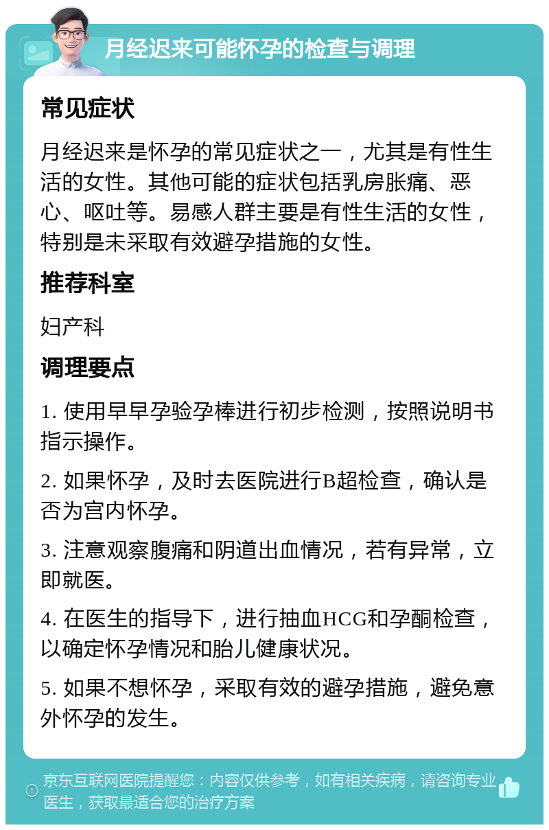 月经迟来可能怀孕的检查与调理 常见症状 月经迟来是怀孕的常见症状之一，尤其是有性生活的女性。其他可能的症状包括乳房胀痛、恶心、呕吐等。易感人群主要是有性生活的女性，特别是未采取有效避孕措施的女性。 推荐科室 妇产科 调理要点 1. 使用早早孕验孕棒进行初步检测，按照说明书指示操作。 2. 如果怀孕，及时去医院进行B超检查，确认是否为宫内怀孕。 3. 注意观察腹痛和阴道出血情况，若有异常，立即就医。 4. 在医生的指导下，进行抽血HCG和孕酮检查，以确定怀孕情况和胎儿健康状况。 5. 如果不想怀孕，采取有效的避孕措施，避免意外怀孕的发生。