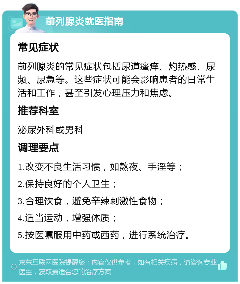 前列腺炎就医指南 常见症状 前列腺炎的常见症状包括尿道瘙痒、灼热感、尿频、尿急等。这些症状可能会影响患者的日常生活和工作，甚至引发心理压力和焦虑。 推荐科室 泌尿外科或男科 调理要点 1.改变不良生活习惯，如熬夜、手淫等； 2.保持良好的个人卫生； 3.合理饮食，避免辛辣刺激性食物； 4.适当运动，增强体质； 5.按医嘱服用中药或西药，进行系统治疗。