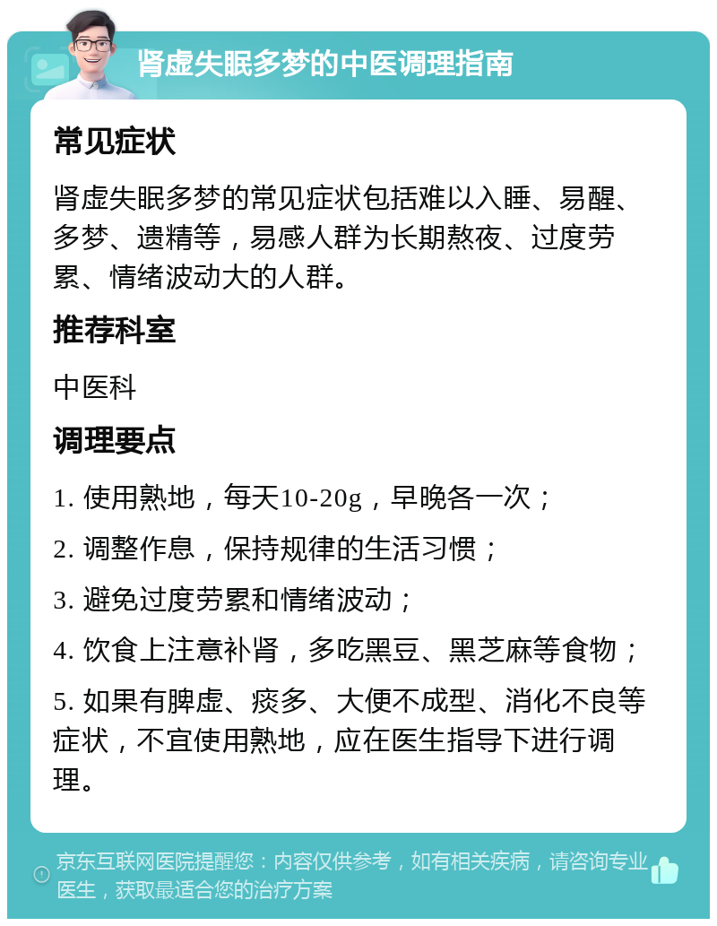 肾虚失眠多梦的中医调理指南 常见症状 肾虚失眠多梦的常见症状包括难以入睡、易醒、多梦、遗精等，易感人群为长期熬夜、过度劳累、情绪波动大的人群。 推荐科室 中医科 调理要点 1. 使用熟地，每天10-20g，早晚各一次； 2. 调整作息，保持规律的生活习惯； 3. 避免过度劳累和情绪波动； 4. 饮食上注意补肾，多吃黑豆、黑芝麻等食物； 5. 如果有脾虚、痰多、大便不成型、消化不良等症状，不宜使用熟地，应在医生指导下进行调理。