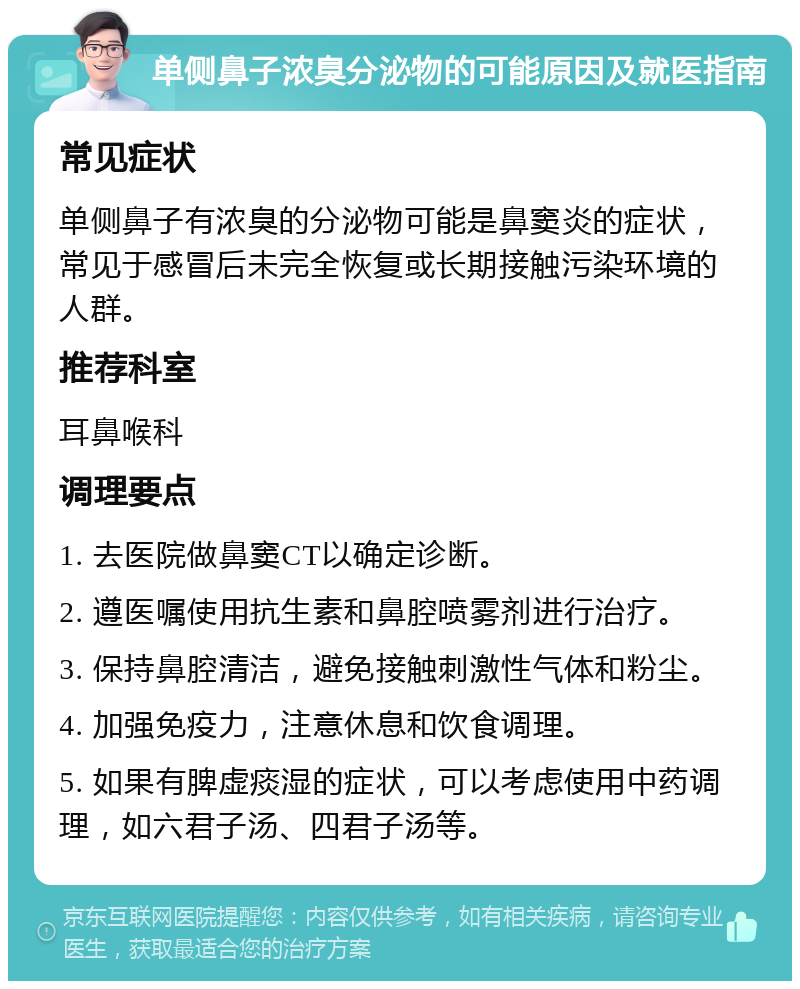 单侧鼻子浓臭分泌物的可能原因及就医指南 常见症状 单侧鼻子有浓臭的分泌物可能是鼻窦炎的症状，常见于感冒后未完全恢复或长期接触污染环境的人群。 推荐科室 耳鼻喉科 调理要点 1. 去医院做鼻窦CT以确定诊断。 2. 遵医嘱使用抗生素和鼻腔喷雾剂进行治疗。 3. 保持鼻腔清洁，避免接触刺激性气体和粉尘。 4. 加强免疫力，注意休息和饮食调理。 5. 如果有脾虚痰湿的症状，可以考虑使用中药调理，如六君子汤、四君子汤等。