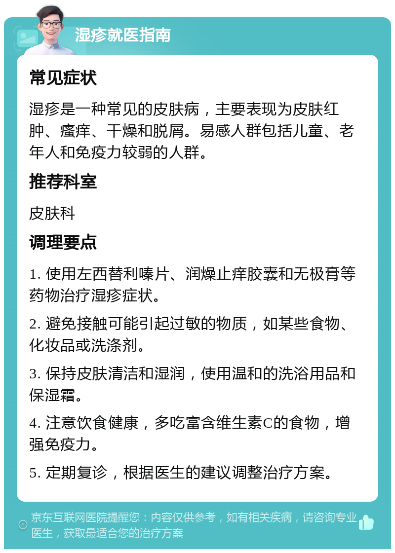 湿疹就医指南 常见症状 湿疹是一种常见的皮肤病，主要表现为皮肤红肿、瘙痒、干燥和脱屑。易感人群包括儿童、老年人和免疫力较弱的人群。 推荐科室 皮肤科 调理要点 1. 使用左西替利嗪片、润燥止痒胶囊和无极膏等药物治疗湿疹症状。 2. 避免接触可能引起过敏的物质，如某些食物、化妆品或洗涤剂。 3. 保持皮肤清洁和湿润，使用温和的洗浴用品和保湿霜。 4. 注意饮食健康，多吃富含维生素C的食物，增强免疫力。 5. 定期复诊，根据医生的建议调整治疗方案。