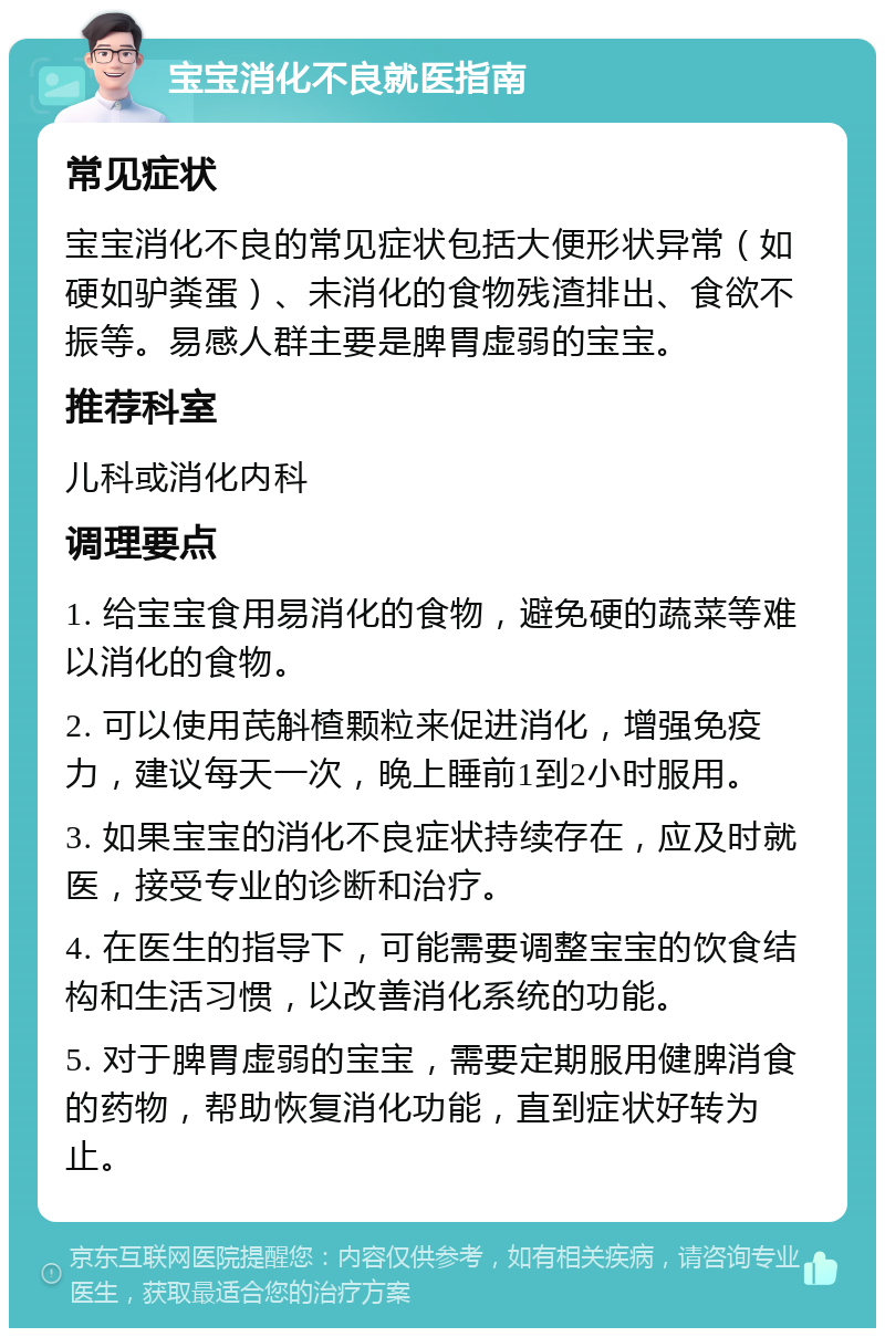 宝宝消化不良就医指南 常见症状 宝宝消化不良的常见症状包括大便形状异常（如硬如驴粪蛋）、未消化的食物残渣排出、食欲不振等。易感人群主要是脾胃虚弱的宝宝。 推荐科室 儿科或消化内科 调理要点 1. 给宝宝食用易消化的食物，避免硬的蔬菜等难以消化的食物。 2. 可以使用芪斛楂颗粒来促进消化，增强免疫力，建议每天一次，晚上睡前1到2小时服用。 3. 如果宝宝的消化不良症状持续存在，应及时就医，接受专业的诊断和治疗。 4. 在医生的指导下，可能需要调整宝宝的饮食结构和生活习惯，以改善消化系统的功能。 5. 对于脾胃虚弱的宝宝，需要定期服用健脾消食的药物，帮助恢复消化功能，直到症状好转为止。