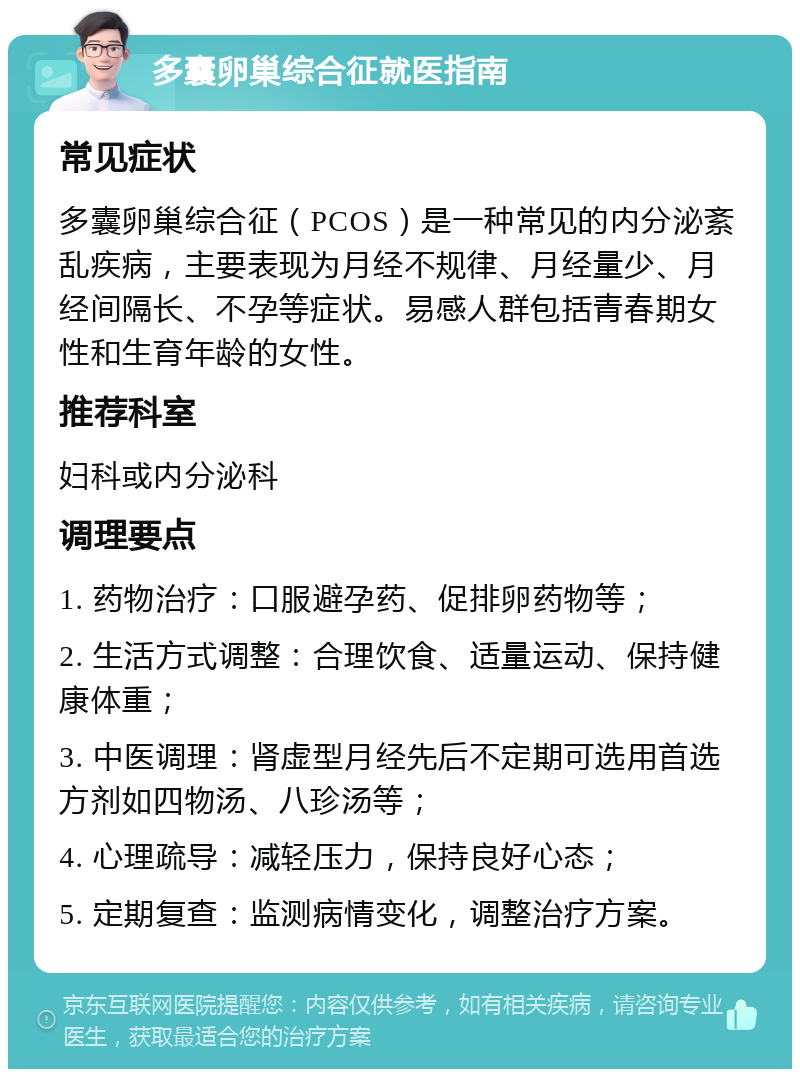 多囊卵巢综合征就医指南 常见症状 多囊卵巢综合征（PCOS）是一种常见的内分泌紊乱疾病，主要表现为月经不规律、月经量少、月经间隔长、不孕等症状。易感人群包括青春期女性和生育年龄的女性。 推荐科室 妇科或内分泌科 调理要点 1. 药物治疗：口服避孕药、促排卵药物等； 2. 生活方式调整：合理饮食、适量运动、保持健康体重； 3. 中医调理：肾虚型月经先后不定期可选用首选方剂如四物汤、八珍汤等； 4. 心理疏导：减轻压力，保持良好心态； 5. 定期复查：监测病情变化，调整治疗方案。