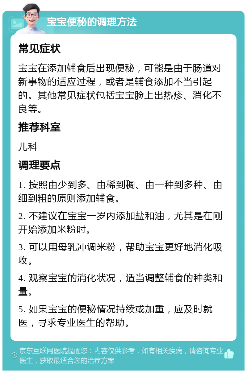 宝宝便秘的调理方法 常见症状 宝宝在添加辅食后出现便秘，可能是由于肠道对新事物的适应过程，或者是辅食添加不当引起的。其他常见症状包括宝宝脸上出热疹、消化不良等。 推荐科室 儿科 调理要点 1. 按照由少到多、由稀到稠、由一种到多种、由细到粗的原则添加辅食。 2. 不建议在宝宝一岁内添加盐和油，尤其是在刚开始添加米粉时。 3. 可以用母乳冲调米粉，帮助宝宝更好地消化吸收。 4. 观察宝宝的消化状况，适当调整辅食的种类和量。 5. 如果宝宝的便秘情况持续或加重，应及时就医，寻求专业医生的帮助。