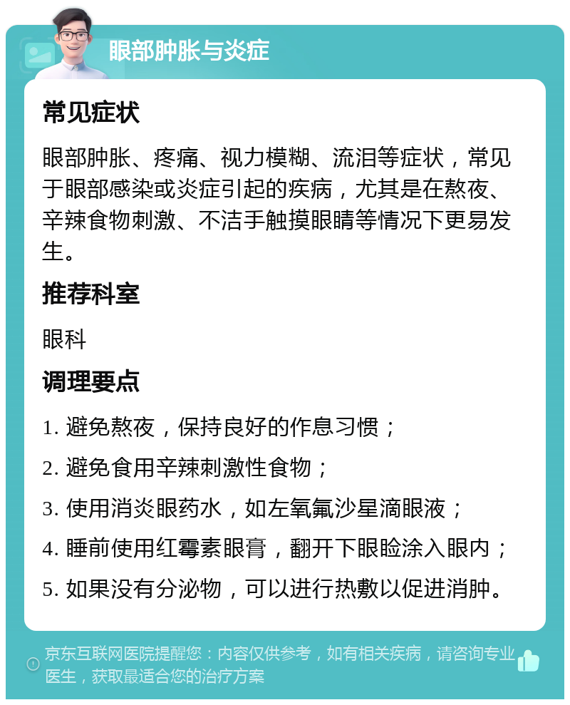 眼部肿胀与炎症 常见症状 眼部肿胀、疼痛、视力模糊、流泪等症状，常见于眼部感染或炎症引起的疾病，尤其是在熬夜、辛辣食物刺激、不洁手触摸眼睛等情况下更易发生。 推荐科室 眼科 调理要点 1. 避免熬夜，保持良好的作息习惯； 2. 避免食用辛辣刺激性食物； 3. 使用消炎眼药水，如左氧氟沙星滴眼液； 4. 睡前使用红霉素眼膏，翻开下眼睑涂入眼内； 5. 如果没有分泌物，可以进行热敷以促进消肿。