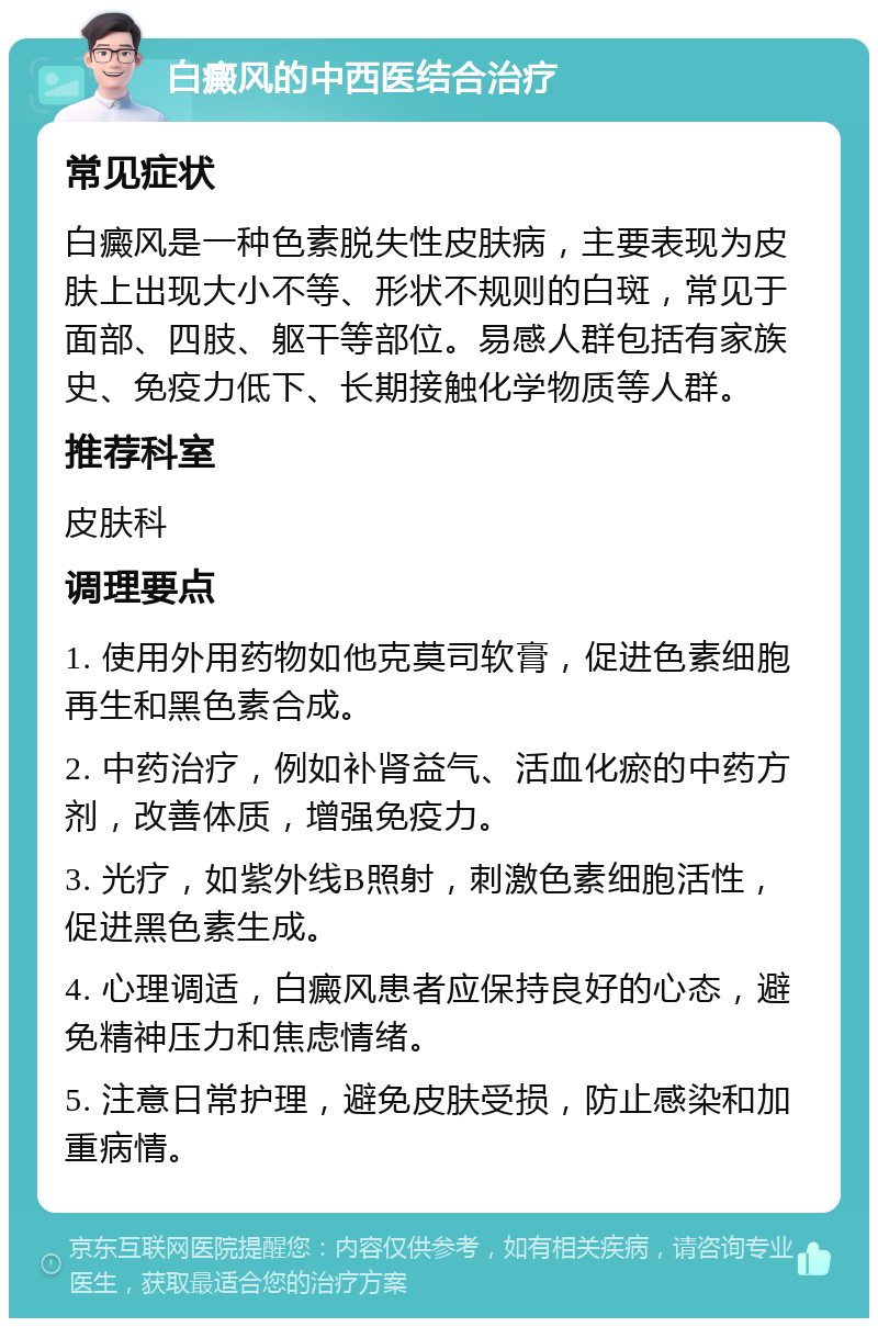 白癜风的中西医结合治疗 常见症状 白癜风是一种色素脱失性皮肤病，主要表现为皮肤上出现大小不等、形状不规则的白斑，常见于面部、四肢、躯干等部位。易感人群包括有家族史、免疫力低下、长期接触化学物质等人群。 推荐科室 皮肤科 调理要点 1. 使用外用药物如他克莫司软膏，促进色素细胞再生和黑色素合成。 2. 中药治疗，例如补肾益气、活血化瘀的中药方剂，改善体质，增强免疫力。 3. 光疗，如紫外线B照射，刺激色素细胞活性，促进黑色素生成。 4. 心理调适，白癜风患者应保持良好的心态，避免精神压力和焦虑情绪。 5. 注意日常护理，避免皮肤受损，防止感染和加重病情。