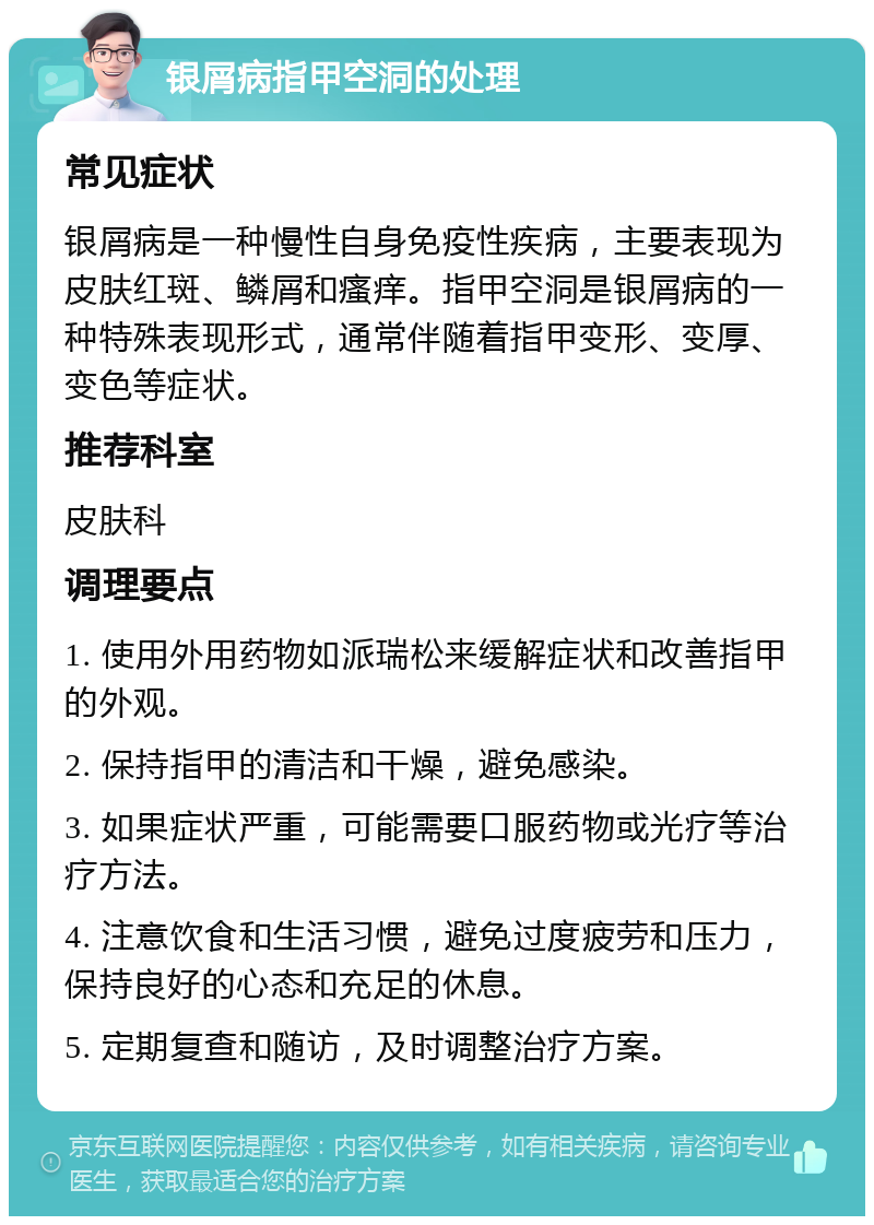 银屑病指甲空洞的处理 常见症状 银屑病是一种慢性自身免疫性疾病，主要表现为皮肤红斑、鳞屑和瘙痒。指甲空洞是银屑病的一种特殊表现形式，通常伴随着指甲变形、变厚、变色等症状。 推荐科室 皮肤科 调理要点 1. 使用外用药物如派瑞松来缓解症状和改善指甲的外观。 2. 保持指甲的清洁和干燥，避免感染。 3. 如果症状严重，可能需要口服药物或光疗等治疗方法。 4. 注意饮食和生活习惯，避免过度疲劳和压力，保持良好的心态和充足的休息。 5. 定期复查和随访，及时调整治疗方案。