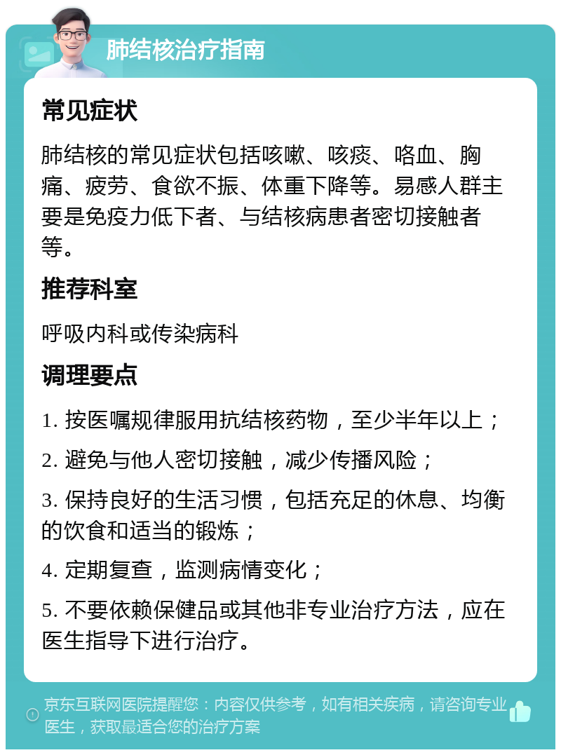 肺结核治疗指南 常见症状 肺结核的常见症状包括咳嗽、咳痰、咯血、胸痛、疲劳、食欲不振、体重下降等。易感人群主要是免疫力低下者、与结核病患者密切接触者等。 推荐科室 呼吸内科或传染病科 调理要点 1. 按医嘱规律服用抗结核药物，至少半年以上； 2. 避免与他人密切接触，减少传播风险； 3. 保持良好的生活习惯，包括充足的休息、均衡的饮食和适当的锻炼； 4. 定期复查，监测病情变化； 5. 不要依赖保健品或其他非专业治疗方法，应在医生指导下进行治疗。