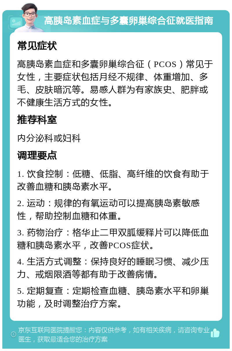 高胰岛素血症与多囊卵巢综合征就医指南 常见症状 高胰岛素血症和多囊卵巢综合征（PCOS）常见于女性，主要症状包括月经不规律、体重增加、多毛、皮肤暗沉等。易感人群为有家族史、肥胖或不健康生活方式的女性。 推荐科室 内分泌科或妇科 调理要点 1. 饮食控制：低糖、低脂、高纤维的饮食有助于改善血糖和胰岛素水平。 2. 运动：规律的有氧运动可以提高胰岛素敏感性，帮助控制血糖和体重。 3. 药物治疗：格华止二甲双胍缓释片可以降低血糖和胰岛素水平，改善PCOS症状。 4. 生活方式调整：保持良好的睡眠习惯、减少压力、戒烟限酒等都有助于改善病情。 5. 定期复查：定期检查血糖、胰岛素水平和卵巢功能，及时调整治疗方案。