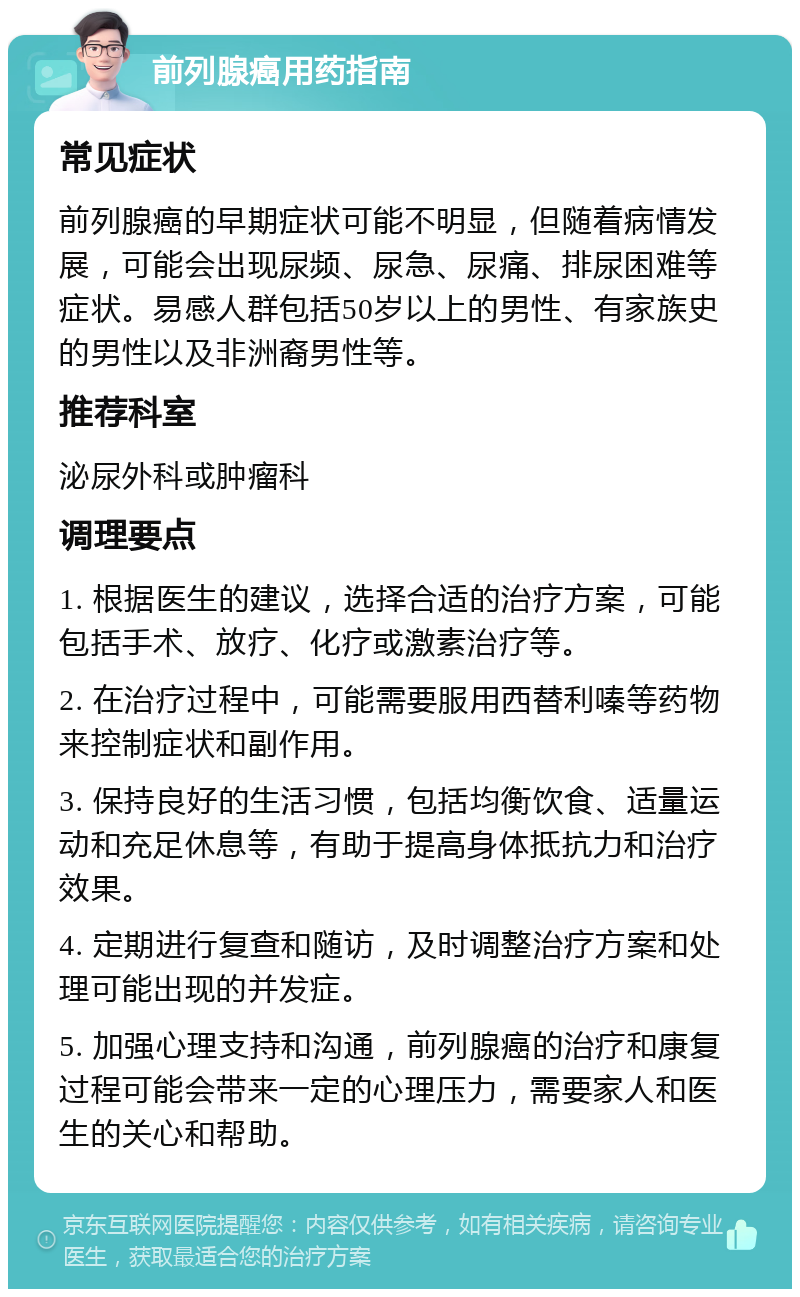 前列腺癌用药指南 常见症状 前列腺癌的早期症状可能不明显，但随着病情发展，可能会出现尿频、尿急、尿痛、排尿困难等症状。易感人群包括50岁以上的男性、有家族史的男性以及非洲裔男性等。 推荐科室 泌尿外科或肿瘤科 调理要点 1. 根据医生的建议，选择合适的治疗方案，可能包括手术、放疗、化疗或激素治疗等。 2. 在治疗过程中，可能需要服用西替利嗪等药物来控制症状和副作用。 3. 保持良好的生活习惯，包括均衡饮食、适量运动和充足休息等，有助于提高身体抵抗力和治疗效果。 4. 定期进行复查和随访，及时调整治疗方案和处理可能出现的并发症。 5. 加强心理支持和沟通，前列腺癌的治疗和康复过程可能会带来一定的心理压力，需要家人和医生的关心和帮助。