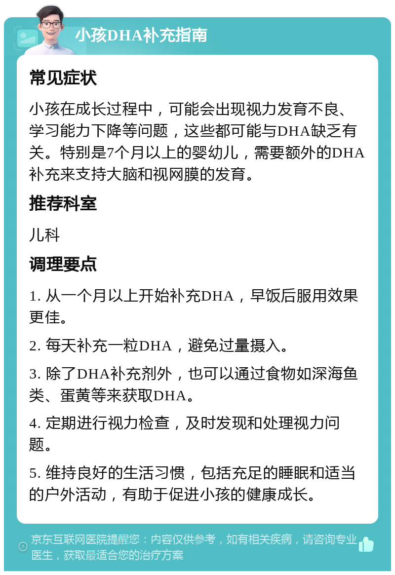 小孩DHA补充指南 常见症状 小孩在成长过程中，可能会出现视力发育不良、学习能力下降等问题，这些都可能与DHA缺乏有关。特别是7个月以上的婴幼儿，需要额外的DHA补充来支持大脑和视网膜的发育。 推荐科室 儿科 调理要点 1. 从一个月以上开始补充DHA，早饭后服用效果更佳。 2. 每天补充一粒DHA，避免过量摄入。 3. 除了DHA补充剂外，也可以通过食物如深海鱼类、蛋黄等来获取DHA。 4. 定期进行视力检查，及时发现和处理视力问题。 5. 维持良好的生活习惯，包括充足的睡眠和适当的户外活动，有助于促进小孩的健康成长。