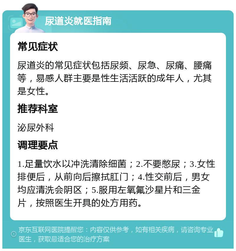 尿道炎就医指南 常见症状 尿道炎的常见症状包括尿频、尿急、尿痛、腰痛等，易感人群主要是性生活活跃的成年人，尤其是女性。 推荐科室 泌尿外科 调理要点 1.足量饮水以冲洗清除细菌；2.不要憋尿；3.女性排便后，从前向后擦拭肛门；4.性交前后，男女均应清洗会阴区；5.服用左氧氟沙星片和三金片，按照医生开具的处方用药。