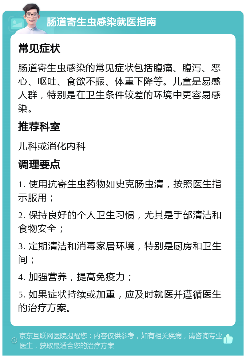 肠道寄生虫感染就医指南 常见症状 肠道寄生虫感染的常见症状包括腹痛、腹泻、恶心、呕吐、食欲不振、体重下降等。儿童是易感人群，特别是在卫生条件较差的环境中更容易感染。 推荐科室 儿科或消化内科 调理要点 1. 使用抗寄生虫药物如史克肠虫清，按照医生指示服用； 2. 保持良好的个人卫生习惯，尤其是手部清洁和食物安全； 3. 定期清洁和消毒家居环境，特别是厨房和卫生间； 4. 加强营养，提高免疫力； 5. 如果症状持续或加重，应及时就医并遵循医生的治疗方案。