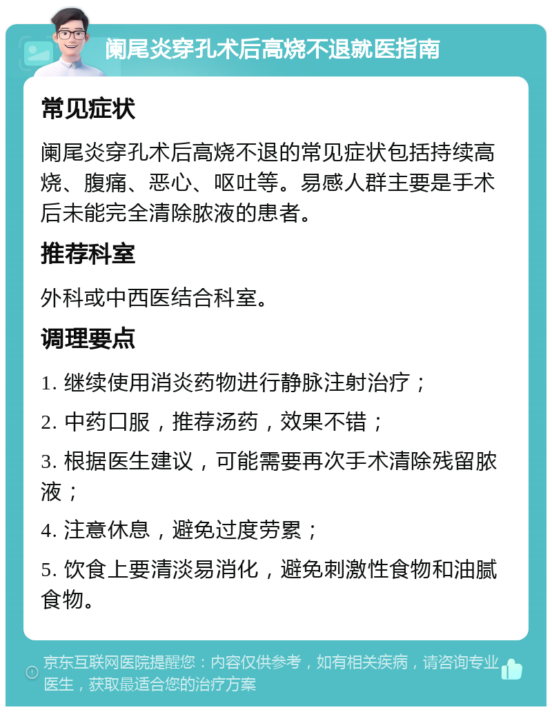 阑尾炎穿孔术后高烧不退就医指南 常见症状 阑尾炎穿孔术后高烧不退的常见症状包括持续高烧、腹痛、恶心、呕吐等。易感人群主要是手术后未能完全清除脓液的患者。 推荐科室 外科或中西医结合科室。 调理要点 1. 继续使用消炎药物进行静脉注射治疗； 2. 中药口服，推荐汤药，效果不错； 3. 根据医生建议，可能需要再次手术清除残留脓液； 4. 注意休息，避免过度劳累； 5. 饮食上要清淡易消化，避免刺激性食物和油腻食物。