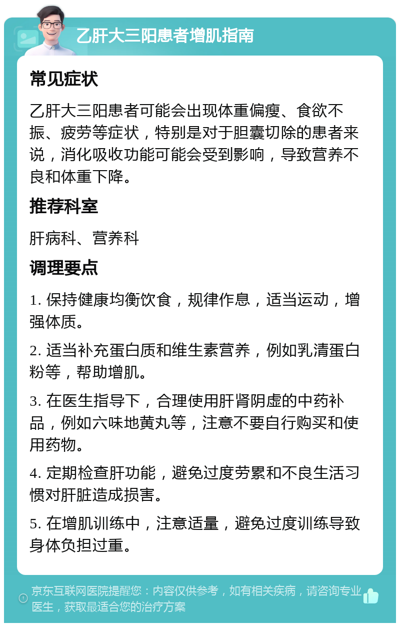 乙肝大三阳患者增肌指南 常见症状 乙肝大三阳患者可能会出现体重偏瘦、食欲不振、疲劳等症状，特别是对于胆囊切除的患者来说，消化吸收功能可能会受到影响，导致营养不良和体重下降。 推荐科室 肝病科、营养科 调理要点 1. 保持健康均衡饮食，规律作息，适当运动，增强体质。 2. 适当补充蛋白质和维生素营养，例如乳清蛋白粉等，帮助增肌。 3. 在医生指导下，合理使用肝肾阴虚的中药补品，例如六味地黄丸等，注意不要自行购买和使用药物。 4. 定期检查肝功能，避免过度劳累和不良生活习惯对肝脏造成损害。 5. 在增肌训练中，注意适量，避免过度训练导致身体负担过重。