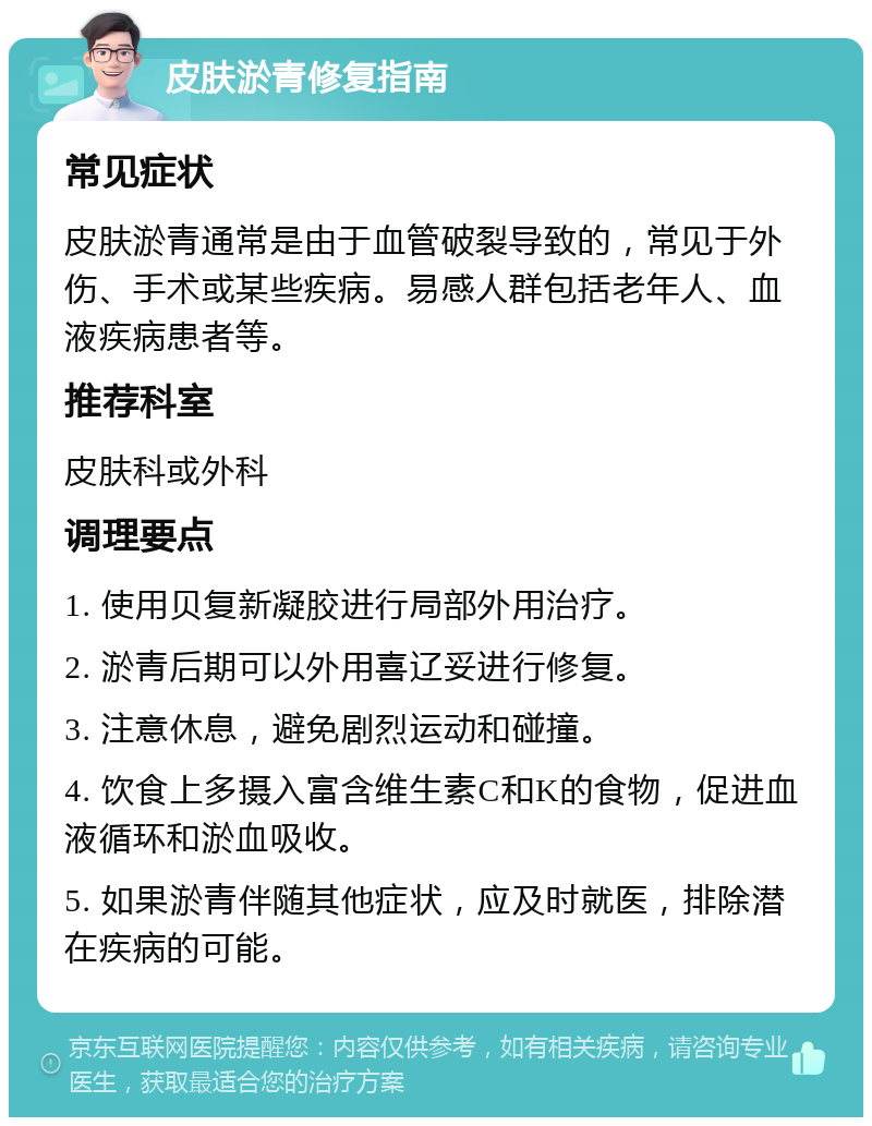 皮肤淤青修复指南 常见症状 皮肤淤青通常是由于血管破裂导致的，常见于外伤、手术或某些疾病。易感人群包括老年人、血液疾病患者等。 推荐科室 皮肤科或外科 调理要点 1. 使用贝复新凝胶进行局部外用治疗。 2. 淤青后期可以外用喜辽妥进行修复。 3. 注意休息，避免剧烈运动和碰撞。 4. 饮食上多摄入富含维生素C和K的食物，促进血液循环和淤血吸收。 5. 如果淤青伴随其他症状，应及时就医，排除潜在疾病的可能。