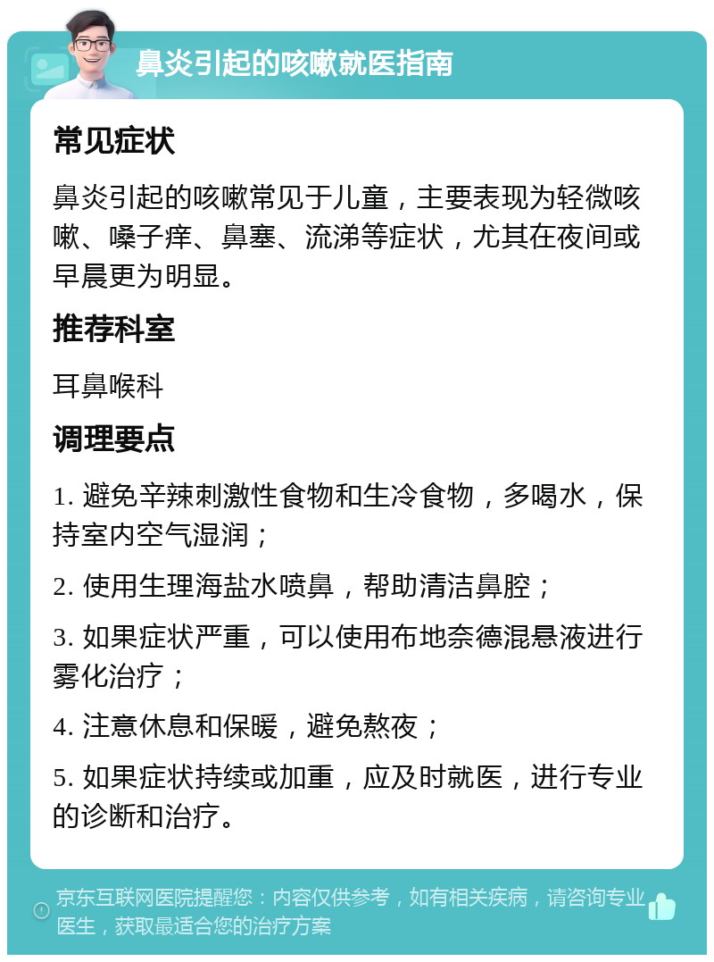 鼻炎引起的咳嗽就医指南 常见症状 鼻炎引起的咳嗽常见于儿童，主要表现为轻微咳嗽、嗓子痒、鼻塞、流涕等症状，尤其在夜间或早晨更为明显。 推荐科室 耳鼻喉科 调理要点 1. 避免辛辣刺激性食物和生冷食物，多喝水，保持室内空气湿润； 2. 使用生理海盐水喷鼻，帮助清洁鼻腔； 3. 如果症状严重，可以使用布地奈德混悬液进行雾化治疗； 4. 注意休息和保暖，避免熬夜； 5. 如果症状持续或加重，应及时就医，进行专业的诊断和治疗。