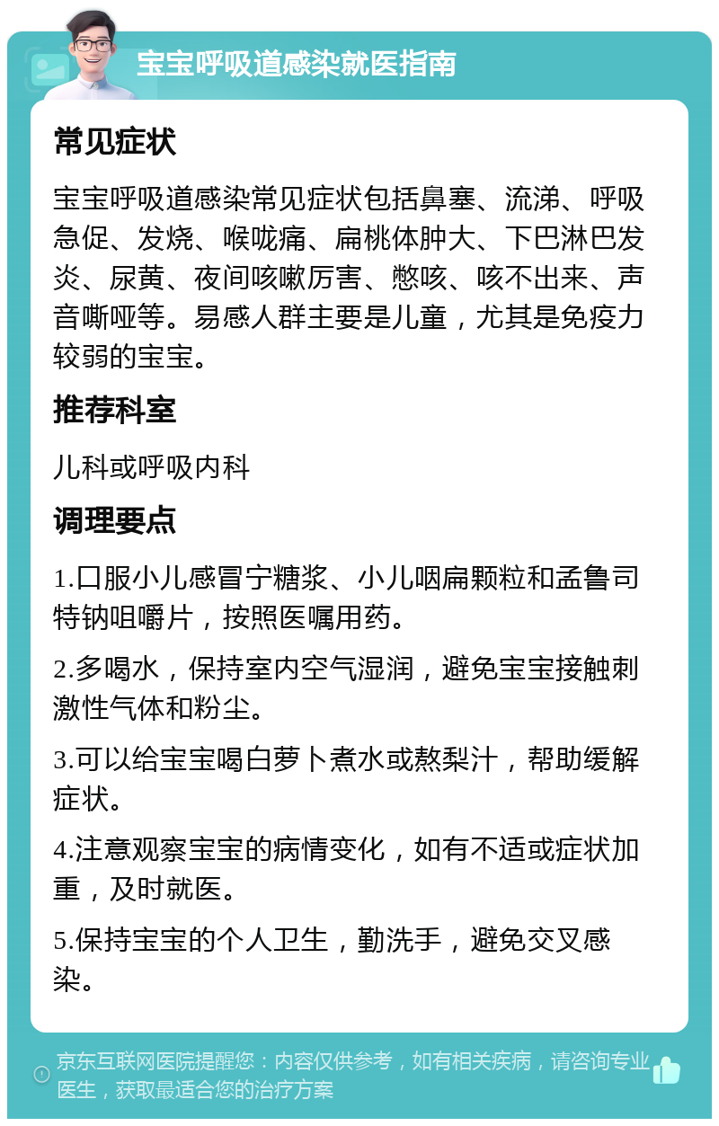 宝宝呼吸道感染就医指南 常见症状 宝宝呼吸道感染常见症状包括鼻塞、流涕、呼吸急促、发烧、喉咙痛、扁桃体肿大、下巴淋巴发炎、尿黄、夜间咳嗽厉害、憋咳、咳不出来、声音嘶哑等。易感人群主要是儿童，尤其是免疫力较弱的宝宝。 推荐科室 儿科或呼吸内科 调理要点 1.口服小儿感冒宁糖浆、小儿咽扁颗粒和孟鲁司特钠咀嚼片，按照医嘱用药。 2.多喝水，保持室内空气湿润，避免宝宝接触刺激性气体和粉尘。 3.可以给宝宝喝白萝卜煮水或熬梨汁，帮助缓解症状。 4.注意观察宝宝的病情变化，如有不适或症状加重，及时就医。 5.保持宝宝的个人卫生，勤洗手，避免交叉感染。