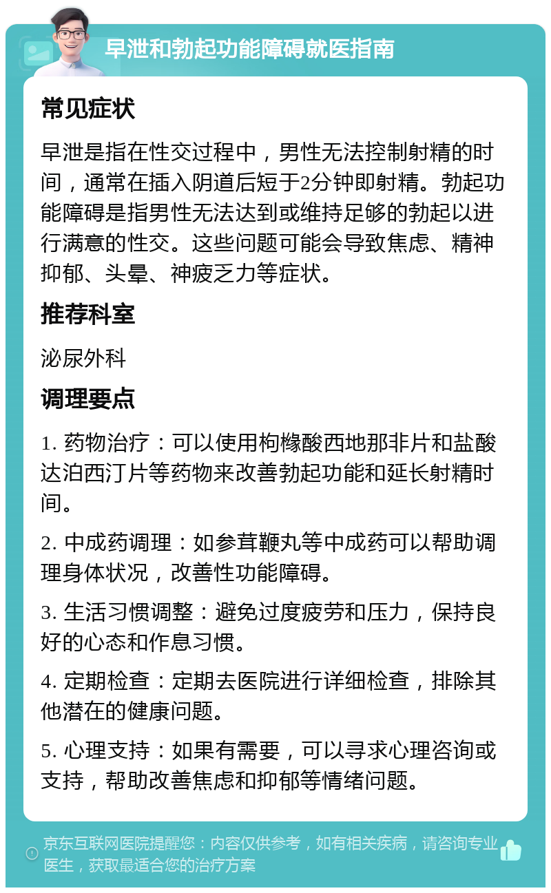 早泄和勃起功能障碍就医指南 常见症状 早泄是指在性交过程中，男性无法控制射精的时间，通常在插入阴道后短于2分钟即射精。勃起功能障碍是指男性无法达到或维持足够的勃起以进行满意的性交。这些问题可能会导致焦虑、精神抑郁、头晕、神疲乏力等症状。 推荐科室 泌尿外科 调理要点 1. 药物治疗：可以使用枸橼酸西地那非片和盐酸达泊西汀片等药物来改善勃起功能和延长射精时间。 2. 中成药调理：如参茸鞭丸等中成药可以帮助调理身体状况，改善性功能障碍。 3. 生活习惯调整：避免过度疲劳和压力，保持良好的心态和作息习惯。 4. 定期检查：定期去医院进行详细检查，排除其他潜在的健康问题。 5. 心理支持：如果有需要，可以寻求心理咨询或支持，帮助改善焦虑和抑郁等情绪问题。