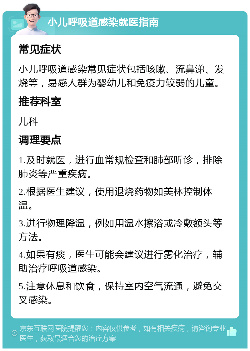 小儿呼吸道感染就医指南 常见症状 小儿呼吸道感染常见症状包括咳嗽、流鼻涕、发烧等，易感人群为婴幼儿和免疫力较弱的儿童。 推荐科室 儿科 调理要点 1.及时就医，进行血常规检查和肺部听诊，排除肺炎等严重疾病。 2.根据医生建议，使用退烧药物如美林控制体温。 3.进行物理降温，例如用温水擦浴或冷敷额头等方法。 4.如果有痰，医生可能会建议进行雾化治疗，辅助治疗呼吸道感染。 5.注意休息和饮食，保持室内空气流通，避免交叉感染。