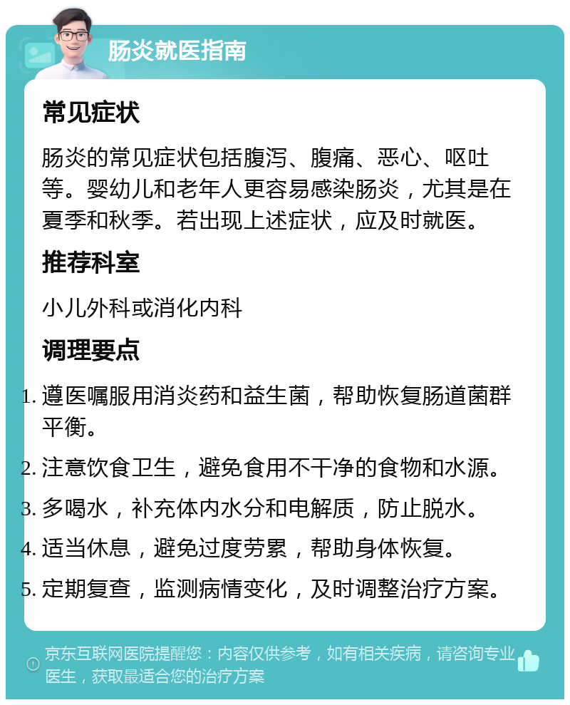 肠炎就医指南 常见症状 肠炎的常见症状包括腹泻、腹痛、恶心、呕吐等。婴幼儿和老年人更容易感染肠炎，尤其是在夏季和秋季。若出现上述症状，应及时就医。 推荐科室 小儿外科或消化内科 调理要点 遵医嘱服用消炎药和益生菌，帮助恢复肠道菌群平衡。 注意饮食卫生，避免食用不干净的食物和水源。 多喝水，补充体内水分和电解质，防止脱水。 适当休息，避免过度劳累，帮助身体恢复。 定期复查，监测病情变化，及时调整治疗方案。