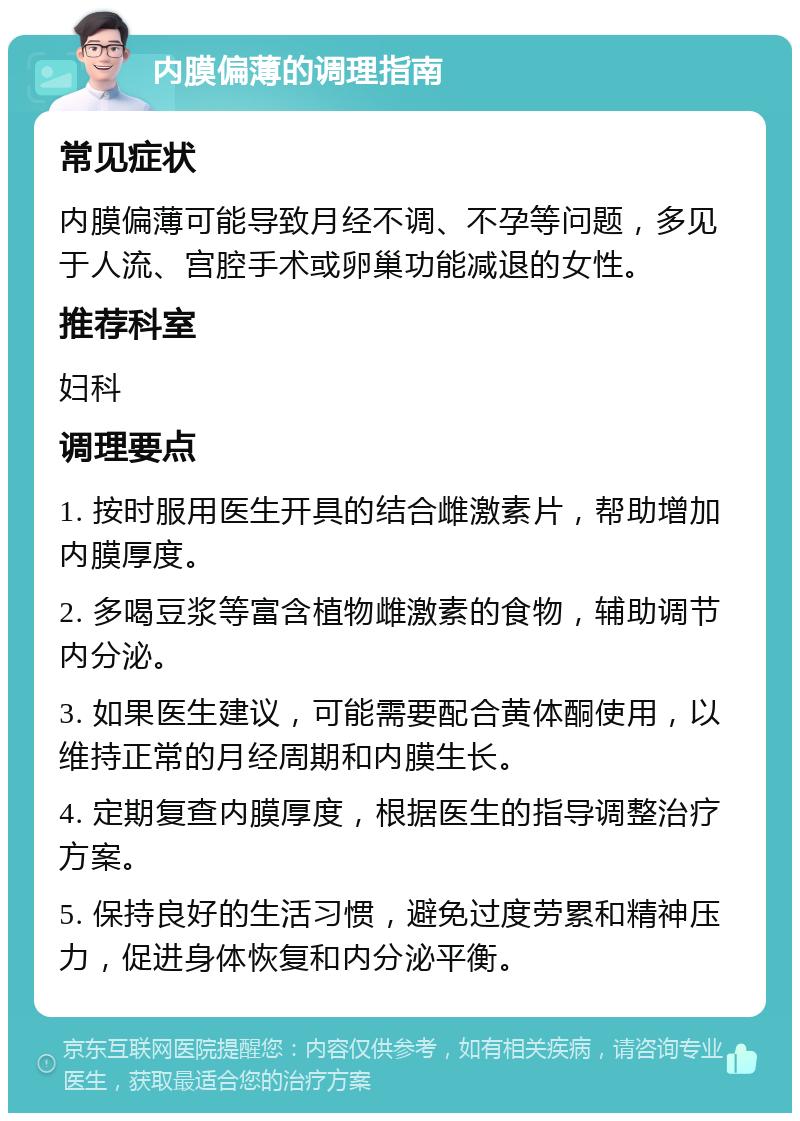 内膜偏薄的调理指南 常见症状 内膜偏薄可能导致月经不调、不孕等问题，多见于人流、宫腔手术或卵巢功能减退的女性。 推荐科室 妇科 调理要点 1. 按时服用医生开具的结合雌激素片，帮助增加内膜厚度。 2. 多喝豆浆等富含植物雌激素的食物，辅助调节内分泌。 3. 如果医生建议，可能需要配合黄体酮使用，以维持正常的月经周期和内膜生长。 4. 定期复查内膜厚度，根据医生的指导调整治疗方案。 5. 保持良好的生活习惯，避免过度劳累和精神压力，促进身体恢复和内分泌平衡。