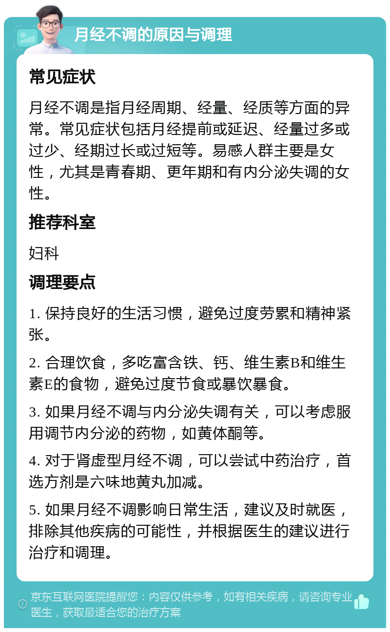 月经不调的原因与调理 常见症状 月经不调是指月经周期、经量、经质等方面的异常。常见症状包括月经提前或延迟、经量过多或过少、经期过长或过短等。易感人群主要是女性，尤其是青春期、更年期和有内分泌失调的女性。 推荐科室 妇科 调理要点 1. 保持良好的生活习惯，避免过度劳累和精神紧张。 2. 合理饮食，多吃富含铁、钙、维生素B和维生素E的食物，避免过度节食或暴饮暴食。 3. 如果月经不调与内分泌失调有关，可以考虑服用调节内分泌的药物，如黄体酮等。 4. 对于肾虚型月经不调，可以尝试中药治疗，首选方剂是六味地黄丸加减。 5. 如果月经不调影响日常生活，建议及时就医，排除其他疾病的可能性，并根据医生的建议进行治疗和调理。