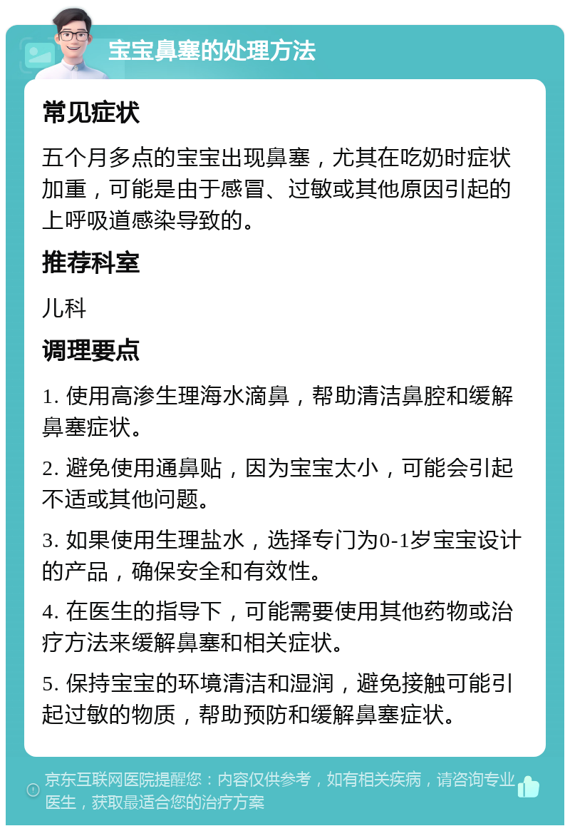 宝宝鼻塞的处理方法 常见症状 五个月多点的宝宝出现鼻塞，尤其在吃奶时症状加重，可能是由于感冒、过敏或其他原因引起的上呼吸道感染导致的。 推荐科室 儿科 调理要点 1. 使用高渗生理海水滴鼻，帮助清洁鼻腔和缓解鼻塞症状。 2. 避免使用通鼻贴，因为宝宝太小，可能会引起不适或其他问题。 3. 如果使用生理盐水，选择专门为0-1岁宝宝设计的产品，确保安全和有效性。 4. 在医生的指导下，可能需要使用其他药物或治疗方法来缓解鼻塞和相关症状。 5. 保持宝宝的环境清洁和湿润，避免接触可能引起过敏的物质，帮助预防和缓解鼻塞症状。