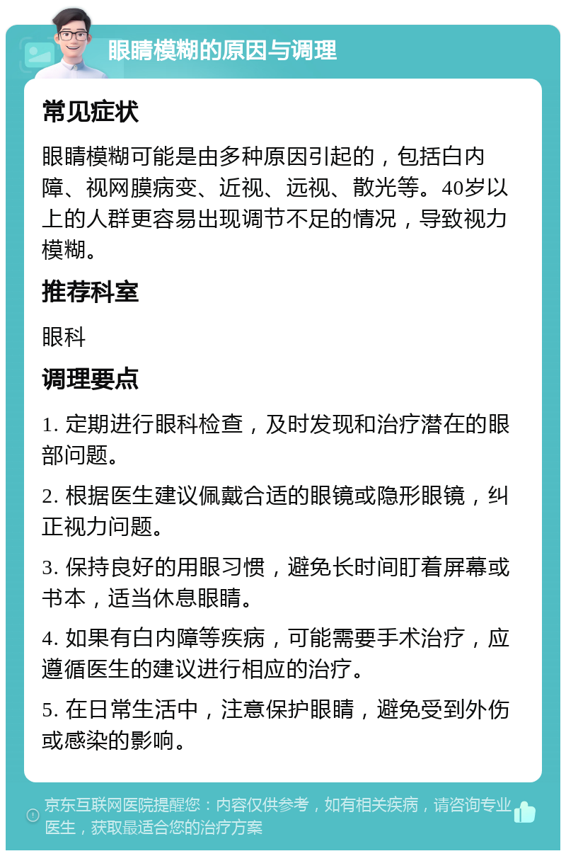 眼睛模糊的原因与调理 常见症状 眼睛模糊可能是由多种原因引起的，包括白内障、视网膜病变、近视、远视、散光等。40岁以上的人群更容易出现调节不足的情况，导致视力模糊。 推荐科室 眼科 调理要点 1. 定期进行眼科检查，及时发现和治疗潜在的眼部问题。 2. 根据医生建议佩戴合适的眼镜或隐形眼镜，纠正视力问题。 3. 保持良好的用眼习惯，避免长时间盯着屏幕或书本，适当休息眼睛。 4. 如果有白内障等疾病，可能需要手术治疗，应遵循医生的建议进行相应的治疗。 5. 在日常生活中，注意保护眼睛，避免受到外伤或感染的影响。