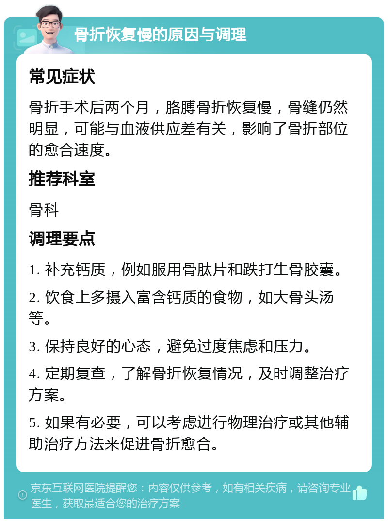 骨折恢复慢的原因与调理 常见症状 骨折手术后两个月，胳膊骨折恢复慢，骨缝仍然明显，可能与血液供应差有关，影响了骨折部位的愈合速度。 推荐科室 骨科 调理要点 1. 补充钙质，例如服用骨肽片和跌打生骨胶囊。 2. 饮食上多摄入富含钙质的食物，如大骨头汤等。 3. 保持良好的心态，避免过度焦虑和压力。 4. 定期复查，了解骨折恢复情况，及时调整治疗方案。 5. 如果有必要，可以考虑进行物理治疗或其他辅助治疗方法来促进骨折愈合。