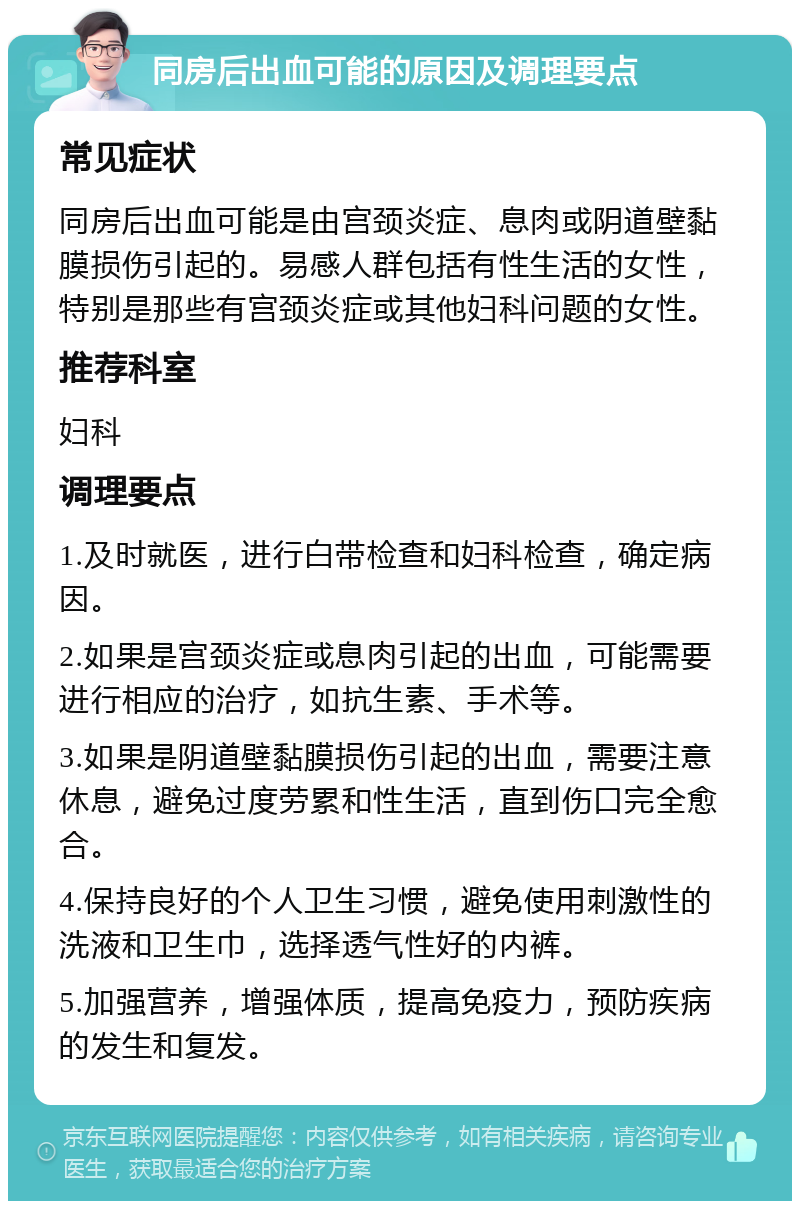 同房后出血可能的原因及调理要点 常见症状 同房后出血可能是由宫颈炎症、息肉或阴道壁黏膜损伤引起的。易感人群包括有性生活的女性，特别是那些有宫颈炎症或其他妇科问题的女性。 推荐科室 妇科 调理要点 1.及时就医，进行白带检查和妇科检查，确定病因。 2.如果是宫颈炎症或息肉引起的出血，可能需要进行相应的治疗，如抗生素、手术等。 3.如果是阴道壁黏膜损伤引起的出血，需要注意休息，避免过度劳累和性生活，直到伤口完全愈合。 4.保持良好的个人卫生习惯，避免使用刺激性的洗液和卫生巾，选择透气性好的内裤。 5.加强营养，增强体质，提高免疫力，预防疾病的发生和复发。