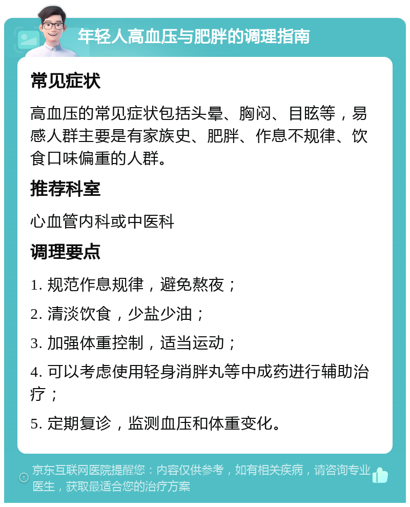 年轻人高血压与肥胖的调理指南 常见症状 高血压的常见症状包括头晕、胸闷、目眩等，易感人群主要是有家族史、肥胖、作息不规律、饮食口味偏重的人群。 推荐科室 心血管内科或中医科 调理要点 1. 规范作息规律，避免熬夜； 2. 清淡饮食，少盐少油； 3. 加强体重控制，适当运动； 4. 可以考虑使用轻身消胖丸等中成药进行辅助治疗； 5. 定期复诊，监测血压和体重变化。