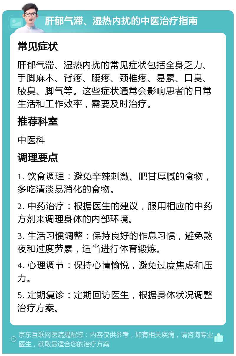 肝郁气滞、湿热内扰的中医治疗指南 常见症状 肝郁气滞、湿热内扰的常见症状包括全身乏力、手脚麻木、背疼、腰疼、颈椎疼、易累、口臭、腋臭、脚气等。这些症状通常会影响患者的日常生活和工作效率，需要及时治疗。 推荐科室 中医科 调理要点 1. 饮食调理：避免辛辣刺激、肥甘厚腻的食物，多吃清淡易消化的食物。 2. 中药治疗：根据医生的建议，服用相应的中药方剂来调理身体的内部环境。 3. 生活习惯调整：保持良好的作息习惯，避免熬夜和过度劳累，适当进行体育锻炼。 4. 心理调节：保持心情愉悦，避免过度焦虑和压力。 5. 定期复诊：定期回访医生，根据身体状况调整治疗方案。