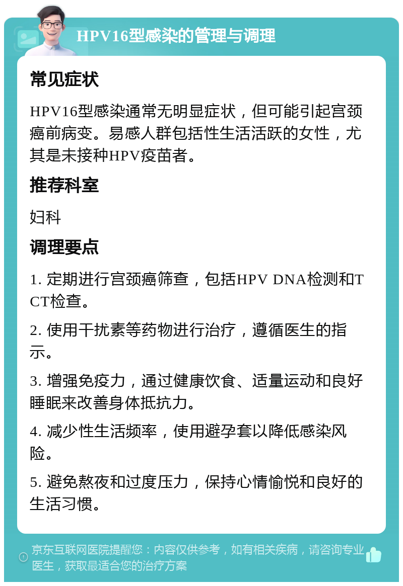 HPV16型感染的管理与调理 常见症状 HPV16型感染通常无明显症状，但可能引起宫颈癌前病变。易感人群包括性生活活跃的女性，尤其是未接种HPV疫苗者。 推荐科室 妇科 调理要点 1. 定期进行宫颈癌筛查，包括HPV DNA检测和TCT检查。 2. 使用干扰素等药物进行治疗，遵循医生的指示。 3. 增强免疫力，通过健康饮食、适量运动和良好睡眠来改善身体抵抗力。 4. 减少性生活频率，使用避孕套以降低感染风险。 5. 避免熬夜和过度压力，保持心情愉悦和良好的生活习惯。