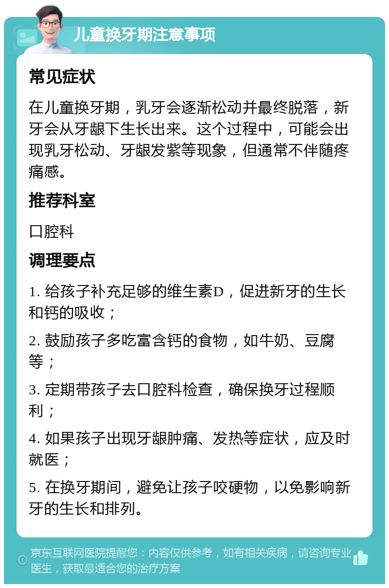 儿童换牙期注意事项 常见症状 在儿童换牙期，乳牙会逐渐松动并最终脱落，新牙会从牙龈下生长出来。这个过程中，可能会出现乳牙松动、牙龈发紫等现象，但通常不伴随疼痛感。 推荐科室 口腔科 调理要点 1. 给孩子补充足够的维生素D，促进新牙的生长和钙的吸收； 2. 鼓励孩子多吃富含钙的食物，如牛奶、豆腐等； 3. 定期带孩子去口腔科检查，确保换牙过程顺利； 4. 如果孩子出现牙龈肿痛、发热等症状，应及时就医； 5. 在换牙期间，避免让孩子咬硬物，以免影响新牙的生长和排列。