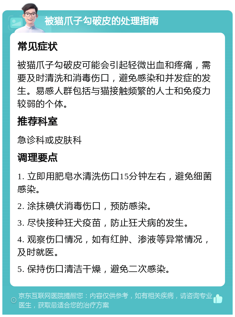 被猫爪子勾破皮的处理指南 常见症状 被猫爪子勾破皮可能会引起轻微出血和疼痛，需要及时清洗和消毒伤口，避免感染和并发症的发生。易感人群包括与猫接触频繁的人士和免疫力较弱的个体。 推荐科室 急诊科或皮肤科 调理要点 1. 立即用肥皂水清洗伤口15分钟左右，避免细菌感染。 2. 涂抹碘伏消毒伤口，预防感染。 3. 尽快接种狂犬疫苗，防止狂犬病的发生。 4. 观察伤口情况，如有红肿、渗液等异常情况，及时就医。 5. 保持伤口清洁干燥，避免二次感染。