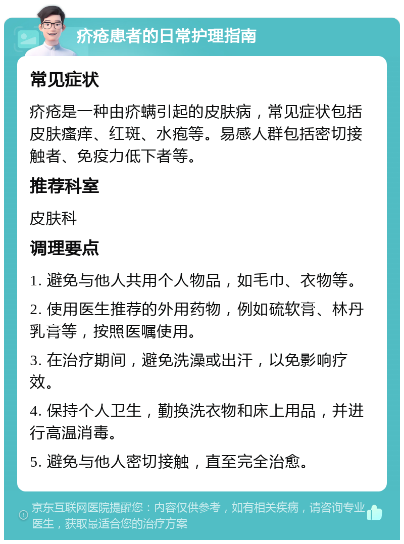 疥疮患者的日常护理指南 常见症状 疥疮是一种由疥螨引起的皮肤病，常见症状包括皮肤瘙痒、红斑、水疱等。易感人群包括密切接触者、免疫力低下者等。 推荐科室 皮肤科 调理要点 1. 避免与他人共用个人物品，如毛巾、衣物等。 2. 使用医生推荐的外用药物，例如硫软膏、林丹乳膏等，按照医嘱使用。 3. 在治疗期间，避免洗澡或出汗，以免影响疗效。 4. 保持个人卫生，勤换洗衣物和床上用品，并进行高温消毒。 5. 避免与他人密切接触，直至完全治愈。