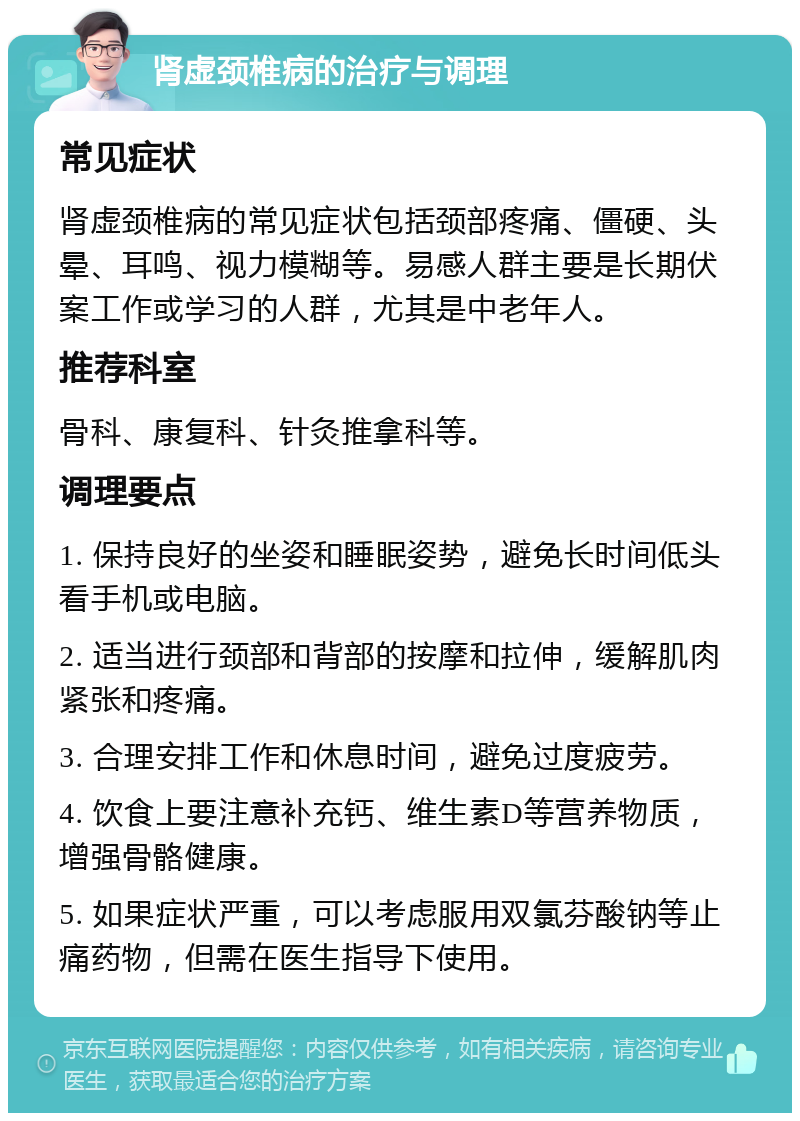 肾虚颈椎病的治疗与调理 常见症状 肾虚颈椎病的常见症状包括颈部疼痛、僵硬、头晕、耳鸣、视力模糊等。易感人群主要是长期伏案工作或学习的人群，尤其是中老年人。 推荐科室 骨科、康复科、针灸推拿科等。 调理要点 1. 保持良好的坐姿和睡眠姿势，避免长时间低头看手机或电脑。 2. 适当进行颈部和背部的按摩和拉伸，缓解肌肉紧张和疼痛。 3. 合理安排工作和休息时间，避免过度疲劳。 4. 饮食上要注意补充钙、维生素D等营养物质，增强骨骼健康。 5. 如果症状严重，可以考虑服用双氯芬酸钠等止痛药物，但需在医生指导下使用。