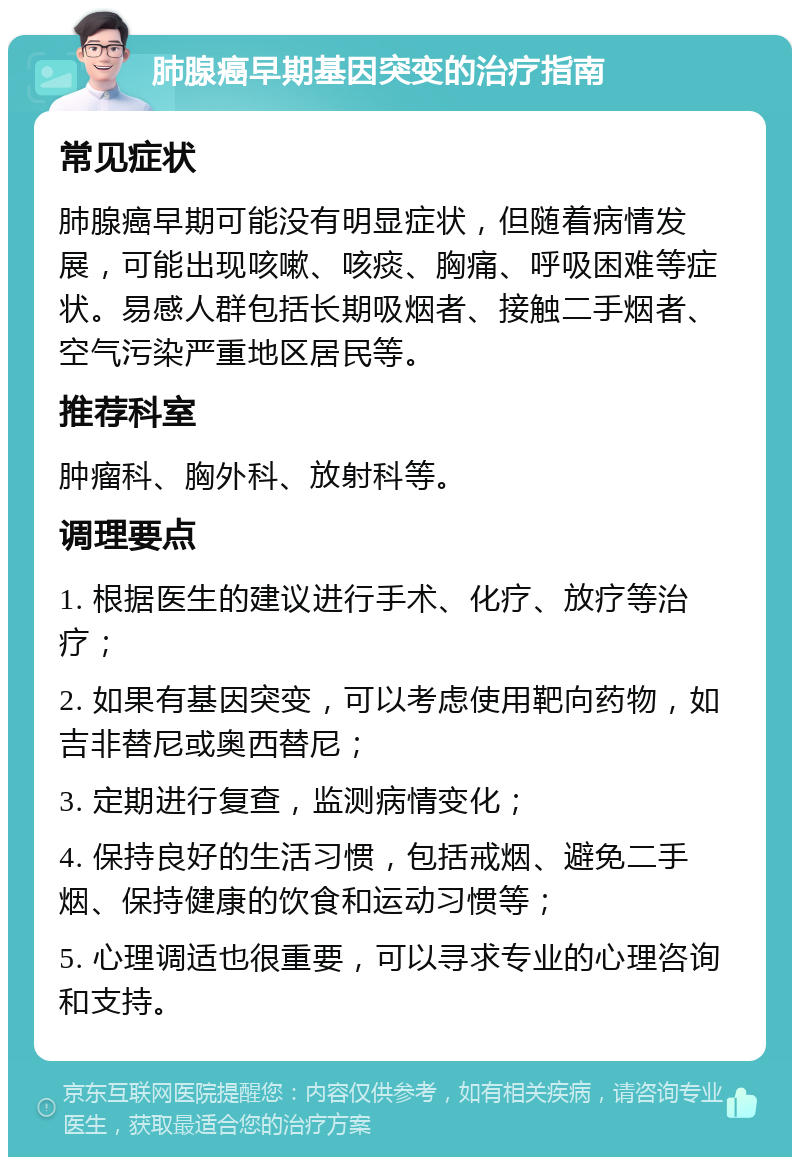 肺腺癌早期基因突变的治疗指南 常见症状 肺腺癌早期可能没有明显症状，但随着病情发展，可能出现咳嗽、咳痰、胸痛、呼吸困难等症状。易感人群包括长期吸烟者、接触二手烟者、空气污染严重地区居民等。 推荐科室 肿瘤科、胸外科、放射科等。 调理要点 1. 根据医生的建议进行手术、化疗、放疗等治疗； 2. 如果有基因突变，可以考虑使用靶向药物，如吉非替尼或奥西替尼； 3. 定期进行复查，监测病情变化； 4. 保持良好的生活习惯，包括戒烟、避免二手烟、保持健康的饮食和运动习惯等； 5. 心理调适也很重要，可以寻求专业的心理咨询和支持。