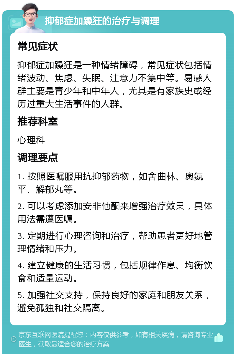 抑郁症加躁狂的治疗与调理 常见症状 抑郁症加躁狂是一种情绪障碍，常见症状包括情绪波动、焦虑、失眠、注意力不集中等。易感人群主要是青少年和中年人，尤其是有家族史或经历过重大生活事件的人群。 推荐科室 心理科 调理要点 1. 按照医嘱服用抗抑郁药物，如舍曲林、奥氮平、解郁丸等。 2. 可以考虑添加安非他酮来增强治疗效果，具体用法需遵医嘱。 3. 定期进行心理咨询和治疗，帮助患者更好地管理情绪和压力。 4. 建立健康的生活习惯，包括规律作息、均衡饮食和适量运动。 5. 加强社交支持，保持良好的家庭和朋友关系，避免孤独和社交隔离。