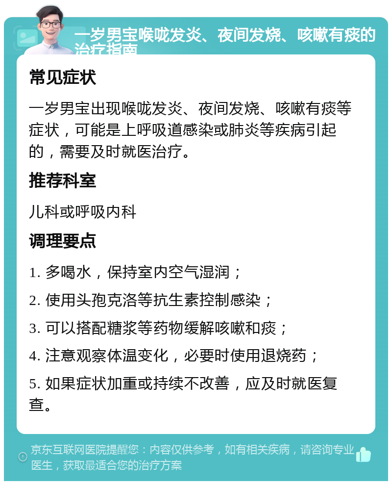 一岁男宝喉咙发炎、夜间发烧、咳嗽有痰的治疗指南 常见症状 一岁男宝出现喉咙发炎、夜间发烧、咳嗽有痰等症状，可能是上呼吸道感染或肺炎等疾病引起的，需要及时就医治疗。 推荐科室 儿科或呼吸内科 调理要点 1. 多喝水，保持室内空气湿润； 2. 使用头孢克洛等抗生素控制感染； 3. 可以搭配糖浆等药物缓解咳嗽和痰； 4. 注意观察体温变化，必要时使用退烧药； 5. 如果症状加重或持续不改善，应及时就医复查。