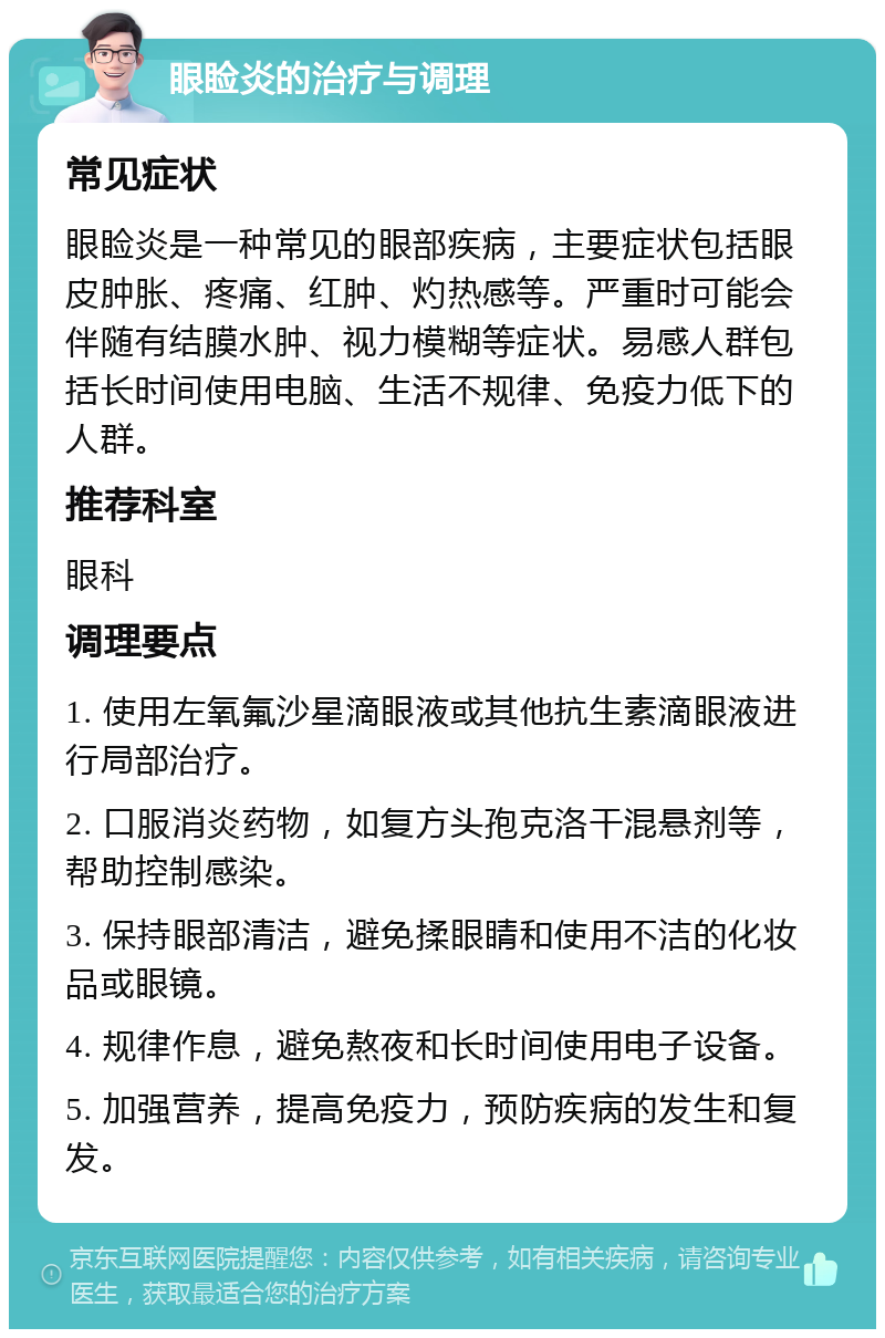 眼睑炎的治疗与调理 常见症状 眼睑炎是一种常见的眼部疾病，主要症状包括眼皮肿胀、疼痛、红肿、灼热感等。严重时可能会伴随有结膜水肿、视力模糊等症状。易感人群包括长时间使用电脑、生活不规律、免疫力低下的人群。 推荐科室 眼科 调理要点 1. 使用左氧氟沙星滴眼液或其他抗生素滴眼液进行局部治疗。 2. 口服消炎药物，如复方头孢克洛干混悬剂等，帮助控制感染。 3. 保持眼部清洁，避免揉眼睛和使用不洁的化妆品或眼镜。 4. 规律作息，避免熬夜和长时间使用电子设备。 5. 加强营养，提高免疫力，预防疾病的发生和复发。